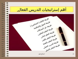 ‫أهم إستراتيجيات التدريس الفعال‬

                                         ‫ط‬
                               ‫ا‬ ‫ريقة‬
                    ‫ء)‬  ‫ل لق ا‬               ‫ط‬
              ‫ح‬ ‫الم‬              ‫ال‬ ‫ريقة‬
       ‫ة(‬ ‫اضر‬             ‫حوار‬                  ‫ط‬
                 ‫نا‬‫والم‬                 ‫ريقة‬
            ‫قش ة‬                 ‫حل‬
                           ‫الم‬                      ‫ط‬
                 ‫لت‬
                     ‫شك‬                ‫الت‬  ‫ريقة‬
                            ‫الت‬  ‫علم‬                ‫طري‬
                    ‫ني‬ ‫عاو‬                 ‫لت‬‫قة ا‬
                                 ‫ا‬  ‫علم‬                    ‫ط‬
                        ‫ي‬   ‫لبنائ‬             ‫الت‬  ‫ريقة‬
                                     ‫ب‬ ‫علم‬                 ‫ط ري‬
                           ‫ب‬   ‫اللع‬               ‫لت‬‫قة ا‬
                                           ‫علم‬                  ‫ط‬
                                    ‫بالق‬                  ‫ريقة‬
                              ‫صة‬               ‫تدري‬
                                                      ‫ال‬
                                            ‫ب‬                     ‫ط‬
                                      ‫الع‬                    ‫ريقة‬
                               ‫ملي‬                ‫علم‬
                                                         ‫الت‬
                                              ‫با‬
                                    ‫ل‬  ‫لتمثي‬
                       ‫اصالح شبيل‬                                    ‫11‬
 