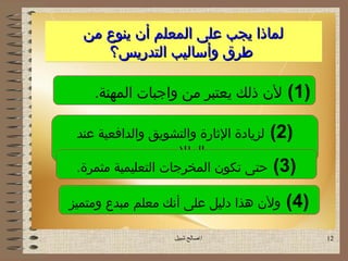 ‫لماذا يجب على المعلم أن ينوع من‬
     ‫طرق وأساليب التدريس؟‬

    ‫لن ذلك يعتبر من واجبات المهنة.‬      ‫)1 (‬

 ‫)2( لزيادة الاثارة والتشويق والدافعية عند‬
                   ‫الطل.ب.‬
 ‫)3( حتى تكون المخرجات التعليمية مثمرة.‬

‫ولن هذا دليل على أنك معلم مبدع ومتميز‬   ‫)4 (‬
                   ‫اصالح شبيل‬                 ‫21‬
 