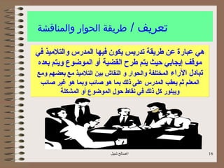 ‫طريقة الحوار والمناقشة‬                    ‫تعريف /‬
‫هي عبارة عن طريقة تدريس يكون فيها المدرس والتليميذ في‬
 ‫يموقف إيجابي حيث يتم طرح القضية أو الموضوع ويتم بعده‬
‫تبادل الراء المختلفة والحوار و النقاش بين التليميذ يمع بعضهم ويمع‬
 ‫المعلم ثم يعقب المدرس على ذلك بما هو صائب وبما هو غير صائب‬
       ‫ويبلور كل ذلك في نقاط حول الموضوع أو المشكلة‬




                            ‫اصالح شبيل‬                             ‫61‬
 
