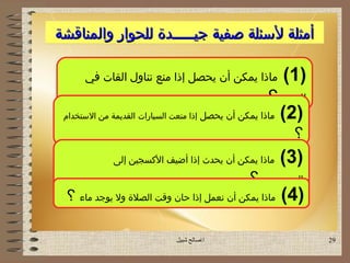 ‫أمثلة لسئلة صفية جيـــــدة للحوار والمناقشة‬

      ‫ماذا يمكن أن يحصل إذا منع تناول القات في‬             ‫)1 (‬
                                                      ‫اليمن ؟‬
 ‫ماذا يمكن أن يحصل إذا منعت السيارات القديمة من الستخدام‬   ‫)2 (‬
                                                             ‫؟‬
              ‫ماذا يمكن أن يحدث إذا أضيف السكسجين إلى‬      ‫)3 (‬
                                                 ‫الهيدروجين ؟‬
 ‫ماذا يمكن أن نعمل إذا حان وقت الصلة ول يوجد ماء ؟‬         ‫)4 (‬

                              ‫اصالح شبيل‬                         ‫92‬
 