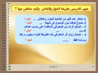 ‫عيوب التدريس بطريقة الحوار والنقاش وسكيف نتخلص منها ؟‬
             ‫وسكيف‬


        ‫1ـ احتكار عدد قليل يمن التليميذ للحوار والنقاش ... الحل ؟‬
         ‫الحل ؟‬       ‫2- ضياع الوقت دون الوصو ل إلى نتيجة ...‬
        ‫3 – التدخل الزائد يمن المعلم في المناقشة على حساب أهداف‬
        ‫الحل ؟‬                       ‫....‬                   ‫الدرس‬
   ‫ ً‬
   ‫4 – احتما ل زوا ل أثر المعلم في هذه الطريقة لكونه سيكون يمراقبا‬
        ‫الحل ؟‬                               ‫.......‬   ‫ويمرشدا فقط‬
                                                           ‫ ً‬




                               ‫اصالح شبيل‬                           ‫13‬
 