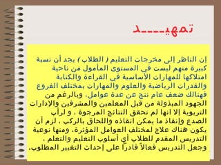 ‫تمهيــــد‬
  ‫إن الناظر إلى مخرجات التعليم ) الطلب ( يجد أن نسبة‬
       ‫كبيرة منهم ليست في المستوى المأمول من ناحية‬
        ‫امتلكها للمهارات الساسية في القراءة والكتابة‬
  ‫والقدرات الرياضية والعلوم والمهارات بمختلف الفروع‬
     ‫فهنالك ضعف عام نتج عن عدة عوامل، وبالرغم من‬
‫الجهود المبذولة من قبل المعلمين والمشرفين والدارات‬
       ‫التربوية إل انها لم تحقق النتائج المرجوة ، و لرأب‬
  ‫الصدع وإنقاذ ما يمكن انقاذه واللحاق بالركب ، لزم أن‬
 ‫يكون هناك علج لمختلف العوامل المؤثرة، ومنها نوعية‬
    ‫التدريس المقدم للطلب أي أسلوب التعليم والتعلم ،‬
‫4 وجعل التدريس فعا ل ً قادرا على إحداث التغيير المطلوب.‬
                         ‫اصالح شبيل‬
 