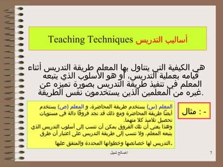 ‫أساليب التدريس ‪Teaching Techniques‬‬

‫هي الكيفية التي يتناول بها المعلم طريقة التدريس أثناء‬
      ‫قيامه بعملية التدريس، أو هو السلوب الذي يتبعه‬
    ‫المعلم في تنفيذ طريقة التدريس بصورة تميزه عن‬
   ‫.غيره من المعلمين الذين يستخدمون نفس الطريقة‬
   ‫المعلم )س( يستخدم طريقة المحاضرة، و المعلم )ص( يستخدم‬
   ‫أيضا طريقة المحاضرة ومع ذلك قد نجد فروقا دالة في مستويات‬      ‫- : مثال‬
                                       ‫تحصيل تلميذ كل منهما.‬
‫وهذا يعني أن تلك الفروق يمكن أن تنسب إلى أسلوب التدريس الذي‬
    ‫يتبعه المعلم، ول تنسب إلى طريقة التدريس على اعتبار أن طرق‬
          ‫. التدريس لها خصائصها وخطواتها المحددة والمتفق عليها‬
                                  ‫اصالح شبيل‬                               ‫7‬
 