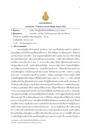 1




                                         แบบเสนอผลงาน
                           การประกวด “Thailand Social Media Award 2013
1. ชื่อผลงาน                  การจัดการเรียนรู้โดยใช้เทคโนโลยีสื่อสังคม (Social Media)
2. ผู้เสนอผลงาน               นางสายพิน วงษารัตน์ โรงเรียนจุฬาภรณราชวิทยาลัย เชียงราย
     สังกัดสานักงานเขตพื้นที่การศึกษามัธยมศึกษา เขต 36
     โทรศัพท์มือถือ 08-9191-6321
     e-Mail Wongsarat@yahoo.com
3. หลักการและเหตุผล
            พระราชบัญญัติการศึกษาแห่งชาติ พุทธศักราช 2542 และแก้ไขเพิ่มเติม (ฉบับที่ 2) พุทธศักราช
2545 มุ่งพัฒนาคนไทยให้เป็นมนุษย์ที่สมบูรณ์ทั้งร่างกาย จิตใจ สติปัญญา ความรู้และคุณธรรม มีจริยธรรม
และวัฒนธรรมในการดารงชีวิต สามารถอยู่ร่วมกับผู้อื่นได้อย่างมีความสุขโดยกระบวนการจัดการเรียนรู้
มีความคิดริเริ่มสร้างสรรค์ ใฝ่รู้ และเรียนรู้ด้วยตนเองอย่างต่อเนื่อง การจัดการศึกษาให้ยึดหลักการศึกษา
ตลอดชีวิต (กระทรวงศึกษาธิการ. 2546 : 5 - 6) แนวการจัดการศึกษา ยึดหลักว่าผู้เรียนทุกคนมีความสามารถ
เรียนรู้และพัฒนาตนเองได้ และถือว่าผู้เรียนสาคัญที่สุด กระบวนการจัดการศึกษา ต้องส่งเสริมให้ผู้เรียน
สามารถพัฒนาตามธรรมชาติและศักยภาพ โดยจัดเนื้อหาและกิจกรรม ให้สอดคล้องกับความสนใจ และ
ความถนัดของผู้เรียน คานึงถึงความแตกต่างระหว่างบุคคล ฝึกทักษะกระบวนการคิด การจัดการ การเผชิญ
สถานการณ์ การประยุกต์ความรู้มาใช้ ในการป้องกัน แก้ปัญหา และเรียนรู้จากประสบการณ์จริง เพื่อให้
ดาเนินชีวิตอยู่ในสังคมได้อย่างมีคุณค่า มีศักดิ์ศรี และมีความสุข (กรมวิชาการ. 2545 : 1) การจัดการเรียนรู้ที่
เน้นผู้เรียนเป็นสาคัญ ผู้เรียนต้องมีประสบการณ์ตรง ฝึกปฏิบัติจนค้นพบความถนัด และวิธีการของตนเอง ทา
กิจกรรมแลกเปลี่ยนเรียนรู้จากกลุ่ม ฝึกคิดอย่างหลากหลายและสร้างสรรค์จินตนาการ ตลอดจนได้แสดงออก
อย่างชัดเจน และมีเหตุมีผล ได้รับการเสริมแรงให้ค้นหาคาตอบ แก้ปัญหาได้ด้วยตนเอง ได้ฝึ กค้นคว้าแสวงหา
ความรู้ รวบรวมข้อมูลและสร้างสรรค์ความรู้ ฝึกตนเองให้มีวินัย และรับผิดชอบในการทางาน ฝึกประเมิน
ปรับปรุงตนเองยอมรับผู้อื่น ตลอดจนสนใจใฝ่รู้ ใฝ่เรียนอย่างต่อเนื่อง สาหรับครูผู้สอนต้องเรียนรู้การสอนทั้ง
เนื้อหาและเทคนิค วิธีการ จัดสิ่งแวดล้อมและบรรยากาศที่เอื้อต่อการเรียนรู้ เสริมแรงให้ผู้เรียนเกิดการเรียนรู้
ออกแบบการเรียนรู้ จัดกิจกรรมการเรียนรู้ที่ ส่งเสริมให้ผู้เรียนได้แสดงออก และคิดอย่างสร้างสรรค์ ใช้แหล่ง
เรียนรู้ที่หลากหลาย และเชื่อมโยงประสบการณ์กับชีวิตจริง สังเกตและประเมินพัฒนาการของผู้เรียนอย่าง
ต่อเนื่อง (สานักงานคณะกรรมการการศึกษาแห่งชาติ .2543 : 29-31) เช่นเดียวกับแนวคิดการจัดการเรียนรู้
ที่ว่า การจั ดการศึกษาต้องยึ ดหลั กว่าทุกคนมีความสามารถเรียนรู้และพัฒ นาตนเองได้ และถือว่าผู้ เรียน
มีความสาคัญที่สุด ฉะนั้นครูผู้สอน และผู้จัดการศึกษาต้องเปลี่ยนแปลงบทบาทจากการเป็นผู้ชี้นา ผู้ถ่ายทอด
ความรู้ไปเป็นผู้ช่วยเหลือส่งเสริม และสนับสนุนผู้เรียนในการแสวงหาความรู้จากสื่อ และแหล่งเรียนรู้ต่างๆ
แบบเสนอผลงาน การจัดการเรียนรู้โดยใช้เทคโนโลยีสื่อสังคม (Social Media)
นางสายพิน วงษารัตน์ โรงเรียนจุฬาภรณราชวิทยาลัย เชียงราย
 