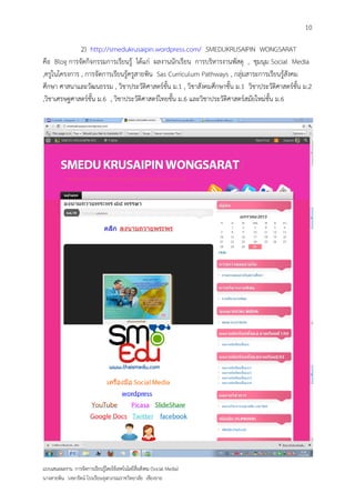 10

              2) http://smedukrusaipin.wordpress.com/ SMEDUKRUSAIPIN WONGSARAT
คือ Blog การจัดกิจกรรมการเรียนรู้ ได้แก่ ผลงานนักเรียน การบริหารงานพัสดุ , ชุมนุม Social Media
,ครูในโครงการ , การจัดการเรียนรู้ครูสายพิน Sas Curriculum Pathways , กลุ่มสาระการเรียนรู้สังคม
ศึกษา ศาสนาและวัฒนธรรม , วิชาประวัติศาสตร์ชั้น ม.1 , วิชาสังคมศึกษาชั้น ม.1 วิชาประวัติศาสตร์ชั้น ม.2
,วิชาเศรษฐศาสตร์ชั้น ม.6 , วิชาประวัติศาสตร์ไทยชั้น ม.6 และวิชาประวัติศาสตร์สมัยใหม่ชั้น ม.6




แบบเสนอผลงาน การจัดการเรียนรู้โดยใช้เทคโนโลยีสื่อสังคม (Social Media)
นางสายพิน วงษารัตน์ โรงเรียนจุฬาภรณราชวิทยาลัย เชียงราย
 