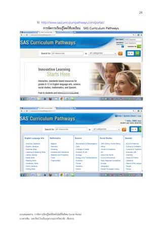24

                   9) http://www.sascurriculumpathways.com/portal/
                       การจัดการเรียนรู้โดยใช้บทเรียน SAS Curriculum Pathways




แบบเสนอผลงาน การจัดการเรียนรู้โดยใช้เทคโนโลยีสื่อสังคม (Social Media)
นางสายพิน วงษารัตน์ โรงเรียนจุฬาภรณราชวิทยาลัย เชียงราย
 