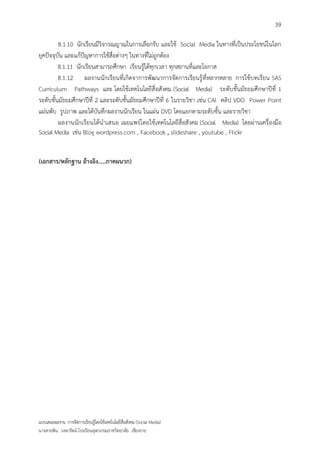 39

         8.1.10 นักเรียนมีวิจารณญาณในการเลือกรับ และใช้ Social Media ในทางที่เป็นประโยชน์ในโลก
ยุคปัจจุบัน และแก้ปัญหาการใช้สื่อต่างๆ ในทางที่ไม่ถูกต้อง
         8.1.11 นักเรียนสามารถศึกษา เรียนรู้ได้ทุกเวลา ทุกสถานที่และโอกาส
         8.1.12 ผลงานนักเรียนที่เกิดจาการพัฒนาการจัดการเรียนรู้ ที่หลากหลาย การใช้บทเรียน SAS
Curriculum Pathways และ โดยใช้เทคโนโลยีสื่ อสังคม (Social Media) ระดับชั้นมัธยมศึกษาปีที่ 1
ระดับชั้นมัธยมศึกษาปีที่ 2 และระดับชั้นมัธยมศึกษาปีที่ 6 ในรายวิชา เช่น CAI คลิป VDO Power Point
แผ่นพับ รูปภาพ และได้บันทึกผลงานนักเรียน ในแผ่น DVD โดยแยกตามระดับชั้น และรายวิชา
         ผลงานนักเรียนได้นาเสนอ เผยแพร่โดยใช้ เทคโนโลยีสื่อสังคม (Social Media) โดยผ่านเครื่องมือ
Social Media เช่น Blog wordpress.com , Facebook , slideshare , youtube , Flickr


(เอกสาร/หลักฐาน อ้างอิง.....ภาคผนวก)




แบบเสนอผลงาน การจัดการเรียนรู้โดยใช้เทคโนโลยีสื่อสังคม (Social Media)
นางสายพิน วงษารัตน์ โรงเรียนจุฬาภรณราชวิทยาลัย เชียงราย
 