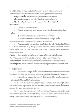5

7. การจัดการเรียนรู้ นักเรียนระดับชั้นมัธยมศึกษาตอนต้น และระดับชั้นมัธยมศึกษาตอนปลาย
กลุ่มสาระการเรียนรู้สังคมศึกษา ศาสนาและวัฒนธรรม โรงเรียนจุฬาภรณราชวิทยาลัย เชียงราย
     7.1 มาตรฐานและตัวชี้วัด กลุ่มสาระการเรียนรู้สังคมศึกษา ศาสนาและวัฒนธรรม
     7.2 เนื้อหาสาระตามหลักสูตร สาระการเรียนรู้สังคมศึกษา ศาสนาและวัฒนธรรม
     7.3 วิธีการจัดการเรียนรู้ กระบวนการ ขั้นตอนของการจัดการเรียนรู้ (PDCA) ดังนี้
Plan (วางแผน)
         7.3.1 วิเคราะห์วิธีการเรียนรู้ของนักเรียน
         7.3.2 วิเคราะห์ วางแผน เขียน และนาเสนอแผนการจัดการเรียนรู้และแผนการวัดประเมินผล
การเรียนรู้
                1) เพื่อให้นักเรียนมีความเข้าใจในขอบข่ายโดยรวมของเนื้อหาวิชา
                2) เพื่อให้นักเรียนมีความเข้าใจตรงกัน เกี่ยวกับหลักสูตร มาตรฐาน ตัวชี้วัด
กิจกรรมการเรียนการสอน กฎเกณฑ์ในชั้นเรียน เกณฑ์การวัดและประเมินผล
         7.3.3 วิเคราะห์วางแผนในการนาเสนอเนื้อหา และเครื่องมือการจัดการเรียนรู้โดยใช้เทคโนโลยีสื่อสังคม
(Social Media) โดยการสร้าง Blog Wordpress การนาเครื่องมือออนไลน์ต่างๆ มาใช้ประโยชน์ ประกอบ
การจัดการเรียนรู้ ได้แก่ YouTube, SlideShare, Flickr, Twitter , Facebook และ การใช้บทเรียน SAS
Curriculum Pathways
ด้านเนื้อหา เนื้อหา แยกเป็นส่วนๆให้เห็นภาพการวางแผนการจัดกิจกรรมการเรียนรู้ตลอดแนว
(ทั้งภาคเรียนและหน่วยการเรียนรู้) และเนื้อหาสาระที่เป็นปัจจุบัน ตามสภาพวิชา ระดับชั้น
ด้านการใช้เครื่องมือ วิเคราะห์ความจาเป็นในการนาเครื่องมือ สื่อ นวัตกรรมมาใช้ประกอบการเรียนรู้
ด้านการมีปฏิสัมพันธ์ นักเรียนมีส่วนร่วมในการจัดกิจกรรมการเรียนรู้ และครูผู้สอนสร้างเครือข่ายความคิด

Do (ปฏิบัติตามแผน)
        7.3.4 แนะนารายวิชา มาตรฐาน ตัวชี้วัด การวัดและประเมินผล อภิปรายข้อเสนอแนะและข้อตกลง
ในการจัดการเรียนการสอน กระบวนการเรียนรู้ การจัดการเรียนรู้โดยใช้เทคโนโลยีสื่อสังคม (Social Media)
        7.3.5 จั ด การเรี ย นรู้ ต ามแผนการจั ด การเรี ย นรู้ โดยใช้ เ ทคนิ ค วิ ธี ก ารสอนที่ ห ลากหลายและ
การจัดการเรียนรู้โดยใช้เทคโนโลยีสื่อสังคม (Social Media)
        7.3 6 จัดการเรียนรู้โดยใช้เทคโนโลยีสื่อสังคม (Social Media) ในกลุ่มสาระการเรียนรู้สังคมศึกษา
ศาสนาและวัฒนธรรม กลุ่มเป้าหมาย คือ นักเรียนระดับชั้นมัธยมศึกษาตอนต้น และระดับชั้นมัธยมศึกษา
ตอนปลาย โรงเรียนจุฬาภรณราชวิทยาลัย เชียงราย
        7.3 7 อบรมพัฒนาครู บุคลาการทางการศึกษาทั้งภายในโรงเรียน และภายนอกโรงเรียน โดยใช้
เทคโนโลยีสื่อสังคม (Social Media) โดยการสร้าง Blog Wordpress การนาเครื่องมือออนไลน์ต่างๆ มาใช้
ประโยชน์ประกอบการจัดการเรียนรู้ และการใช้บทเรียน SAS Curriculum Pathways


แบบเสนอผลงาน การจัดการเรียนรู้โดยใช้เทคโนโลยีสื่อสังคม (Social Media)
นางสายพิน วงษารัตน์ โรงเรียนจุฬาภรณราชวิทยาลัย เชียงราย
 