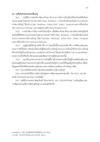 57

8.2 ผลที่เกิดกับตนเองและเพื่อนครู
         8.2.1 ครู ไ ด้ รั บ การส่ ง เสริ ม พั ฒ นาทั ก ษะ ศั ก ยภาพการจั ดการเรี ยนรู้ โดยใช้ เทคโนโลยี สื่ อสั งคม
(Social Media) โดยผ่านการอบรมการสร้าง Blog Wordpress การนาเครื่องมือออนไลน์ต่างๆ มาประกอบ
กาจัดการเรียนรู้ ได้แก่YouTube, SlideShare, Scribd, Flickr, Twitter , Facebook และการใช้บทเรียน
SAS Curriculum Pathways ผลงานครูโดยการสร้าง Borg Wordpress.com
         8.2.2 การสร้างทีมงานวิทยากรหลัก ในโรงเรียน เพื่อพัฒนาทักษะ ศักยภาพการจัดการเรียนรู้โดยใช้
เทคโนโลยีสื่อสังคม (Social Media) โดยผ่านการอบรมการสร้าง Blog Wordpress การนาเครื่องมือออนไลน์
ต่างๆ มาประกอบกาจัดการเรียนรู้ ได้แก่ YouTube, SlideShare, Scribd, Flickr, Twitter , Facebook
และการใช้บทเรียน SAS Curriculum Pathways
         8.2.3 ครูผู้สอนได้เรียนรู้ เทคนิค วิธีการการสอนทั้งเนื้อหาและเทคนิค วิธีการ จัดสิ่งแวดล้อมและ
บรรยากาศที่เอื้อต่อการเรียนรู้ เสริมแรงให้ผู้เรียนเกิดการเรียนรู้ ออกแบบการเรียนรู้ จัดกิจกรรมการเรียนรู้
ที่ ส่ ง เสริ ม ให้ ผู้ เ รี ย นได้ แ สดงออก และคิ ด อย่ า งสร้ า งสรรค์ ใช้ แ หล่ ง เรี ย นรู้ ที่ ห ลากหลาย และเชื่ อ มโยง
ประสบการณ์กับชีวิตจริง สังเกตและประเมินพัฒนาการของผู้เรียนอย่างต่อเนื่อง
         8.2.4 ครูเปลี่ยนแปลงบทบาทจากการเป็นผู้ชี้นา ผู้ถ่ายทอดความรู้ไปเป็นผู้ช่วยเหลือส่งเสริม และ
สนับสนุนผู้เรียนในการแสวงหาความรู้จากสื่อ และแหล่งเรียนรู้ต่างๆ และให้ข้อมูลที่ถูกต้องแก่ผู้เรียน เพื่อนา
ข้อมูลเหล่านั้นไปใช้สร้างสรรค์ความรู้ของตน และการเตรียมความพร้อมการก้าวเข้าสู่ อาเซียน
         8.2.5 สามารถเชื่อมโยงองค์ความรู้บนอินเทอร์เน็ตในการจัดการเรียนรู้
         8.2.6 สามารถนาไปใช้ในการจัดการเรียนรู้และการพัฒนาตนเองอย่างต่อเนื่อง โดย PDCA เอดวาร์ด
เดมมิ่ง (W.Edwards Deming) “วงจรเด็มมิ่ง”
         8.2.7 ครูได้รับการยกย่อง เชิดชูเกียรติ ในโอกาสต่างๆ เช่น รางวัลแห่งเกียรติยศ รางวัลครูดีเด่น และ
การพัฒนาตนเองเพื่อการพัฒนาสู่วิทยฐานะ และครูมือวิชาชีพ




แบบเสนอผลงาน การจัดการเรียนรู้โดยใช้เทคโนโลยีสื่อสังคม (Social Media)
นางสายพิน วงษารัตน์ โรงเรียนจุฬาภรณราชวิทยาลัย เชียงราย
 