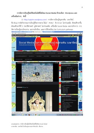 6

         การจัดการเรียนรู้โดยใช้เทคโนโลยีสื่อสังคม (Social Media) ด้วยบล็อก Wordpress และ
เครื่องมือต่างๆ ดังนี้
               1) http://saipinn.wordpress.com/ การจัดการเรียนรู้ครูสายพิน วงษารัตน์
คือ Blog การจัดกิจกรรมการเรียนรู้ที่หลากหลาย ได้แก่ ศาสนา ติว O-net โลกร่วมสมัย สังคมศึกษาชั้น
มัธยมศึกษาปีที่ 3 ประวัติศาสตร์ ภูมิศาสตร์ โลกร่วมสมัย เครื่องมือ Social Media ผลงานวิชาการ การ
จัดการเรียนรู้แบบโครงงาน ผลงานนักเรียน และการใช้บทเรียน Sas Curriculum pathways




แบบเสนอผลงาน การจัดการเรียนรู้โดยใช้เทคโนโลยีสื่อสังคม (Social Media)
นางสายพิน วงษารัตน์ โรงเรียนจุฬาภรณราชวิทยาลัย เชียงราย
 