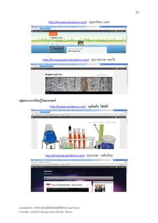 63

                                 http://krumata.wordpress.com/           ครู พรนัชชา มาตา




                           http://krunuansawart.wordpress.com/             ครู นวลสวาท จอมใจ




กลุ่มสาระการเรียนรู้ วทยาศาสตร์
                      ิ
                                   http://kaoijai.wordpress.com/        ครู อ้อยใจ วิชัยศิริ




                              http://krukanog.wordpress.com/            ครู กนกพร วงศ์ชาลีกุล




แบบเสนอผลงาน การจัดการเรียนรู้โดยใช้เทคโนโลยีสื่อสังคม (Social Media)
นางสายพิน วงษารัตน์ โรงเรียนจุฬาภรณราชวิทยาลัย เชียงราย
 