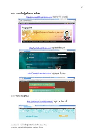 67

กลุ่มสาระการเรียนรู้ สุขศึกษาและพลศึกษา
                            http://kru.papat888.wordpress.com/           ครู พพรรธน์ มณีรัตน์




                                 http://wichsitb.wordpress.com/         ครู วชย์สิทธิ์ บุญ ยุรี
                                                                             ิ




                               http://park4028.wordpress.com/           ครู สุรยุทธ ชานาญยา




กลุ่มสาระการเรียนรู้ ศิลปะ

                              http://varavutpcccr.wordpress.com/          ครู วราวุธ ใสวรรณ์




แบบเสนอผลงาน การจัดการเรียนรู้โดยใช้เทคโนโลยีสื่อสังคม (Social Media)
นางสายพิน วงษารัตน์ โรงเรียนจุฬาภรณราชวิทยาลัย เชียงราย
 