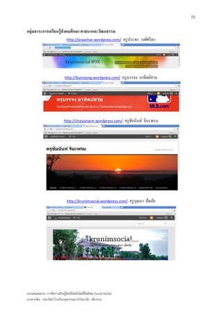 70

กลุ่มสาระการเลรียนรู้ สังคมศึกษา ศาสนาและวัฒนธรรม
                                http://praachar.wordpress.com/          ครู ประชา วงศ์ศรี ดา




                              http://bunnjong.wordpress.com/            ครู บรรจง อาทิตย์สาม




                              http://chaiyanann.wordpress.com/           ครู ชยนันท์ จินะพรม
                                                                              ั




                                http://krunimsocial.wordpress.com/          ครู บุษบา ปัดภัย




แบบเสนอผลงาน การจัดการเรียนรู้โดยใช้เทคโนโลยีสื่อสังคม (Social Media)
นางสายพิน วงษารัตน์ โรงเรียนจุฬาภรณราชวิทยาลัย เชียงราย
 