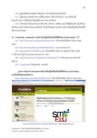 83

     11.6. ผู้เรียนใช้อินเทอร์เน็ตในทางที่ถูกต้อง เหมาะสมกับในโลกยุคปัจจุบัน
     11.7. ผู้เรียนสามารถค้นคว้าหาความรู้ได้อย่างอิสระ ไม่มีการจากัดเวลา สามารถศึกษาได้
ในทุกๆที่ นอกจากนั้นผุ้เรียนยังเรียนรู้ได้ตามความสามารถอีกด้วย
     11.8. บริบทของโรงเรียนจุฬาภรณราชวิทยาลัย เชียงราย มุ่งพัฒนาและเน้นให้ผู้เรียนมีความรู้ มีทักษะ
ด้านวิทยาศาสตร์ คณิตศาสตร์และเทคโนโลยี ขึงเป็นปัจจัย สู่ความสาเร็จการจัดการเรียนรู้โดยใช้เทคโนโลยีสื่อ
สังคม (Social Media)

12. การขยายผล และเผยแพร่ การจัดการเรียนรู้โดยใช้เทคโนโลยีสื่อสังคม (Social Media) ดังนี้
     12.1 http://thaismedu.com/wsite/2012/05/sm3-4/ สานักเทคโนโลยีเพื่อการเรียนการสอน
(สทร.)
     12.2 http://www.facebook.com/PageThaiSmedu/ www.facebook.com
     12.3 http://202.143.157.36/kmcsec36/ เว็บไซต์เพื่อการจัดการความรู้สาหรับ สพม. เขต36
การจัดการความรู้ (Knowledge Management : KM)
     12.4 http://www.pcccr.ac.th/pccteacher/index.php/en โรงเรียนจุฬาภรณราชวิทยาลัย
เชียงราย
     12.5 www.Google ชื่อครูสายพิน วงษารัตน์

        รูปภาพ ตัวอย่างการขยายผลการจัดการเรียนรู้โดยใช้เทคโนโลยีสื่อสังคม (Social Media)
และใช้เครื่องมือออนไลน์ต่างๆ
    http://thaismedu.com/wsite/2012/05/sm3-4/ สานักเทคโนโลยีเพื่อการเรียนการสอน (สทร.)




                    http://www.facebook.com/PageThaiSmedu/ www.facebook.com
แบบเสนอผลงาน การจัดการเรียนรู้โดยใช้เทคโนโลยีสื่อสังคม (Social Media)
นางสายพิน วงษารัตน์ โรงเรียนจุฬาภรณราชวิทยาลัย เชียงราย
 