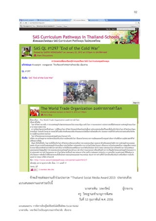 92




       ข้าพเจ้าขอส่งผลงานเข้าร่วมประกวด “Thailand Social Media Award 2013 ประกอบด้วย
แบบเสนอผลงานเอกสารฉบับนี้
                                                      นางสายพิน วงษารัตน์     ผู้รายงาน
                                              ครู วิทยฐานะชานาญการพิเศษ
                                               วันที่ 12 กุมภาพันธ์ พ.ศ. 2556
แบบเสนอผลงาน การจัดการเรียนรู้โดยใช้เทคโนโลยีสื่อสังคม (Social Media)
นางสายพิน วงษารัตน์ โรงเรียนจุฬาภรณราชวิทยาลัย เชียงราย
 