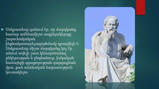    Սոկրատեսը գտնում էր, որ մարդկանց
    համար ամենաճիշտ ապրելակերպը
    շարունակական
    ինքնակատարելագործմամբ զբաղվելն էֈ
    Սոկրատեսը միշտ մարդկանց կոչ էր
    անում ավելի շատ կենտրոնանալ
    ընկերության և ընդհանուր, իսկական
    համայնքի զգացողության զարգացման
    վրա, քան անձնական հարստություն
    կուտակելուֈ
 