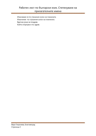 Работен лист по български език. Степенуване на
                    прилагателните имена

      Изкачваме се по стръмния склон на планината.
      Изкачихме по-стръмния склон на планината.
      Вдигнах ръка за поздрав.
      Който спортува е по-здрав.




Вера Георгиева, Благоевград
Страница 2
 