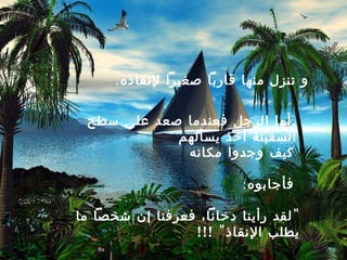 ‫و تنزل منها قاربا صغيرا لنقاذه.‬


 ‫أما الرجل فعندما صعد على سطح‬
            ‫السفينة أخذ يسألهم‬
             ‫كيف وجدوا مكانه‬

                          ‫فأجابوه:‬

‫" لقد رأينا دخانا، فعرفنا إن شخصا ما‬
                 ‫يطلب النقاذ " !!!‬
 