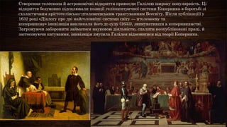 Створення телескопа й астрономічні відкриття принесли Галілею широку популярність. Ці
відкриття безумовно підсилювали позиції геліоцентричної системи Коперника в боротьбі зі
схоластичним арістотелівсько-птолемеєвським трактуванням Всесвіту. Після публікаціїї у
1632 році «Діалогу про дві найголовніші системи світу — птолемеєву та
коперникову» інквізиція викликала його до суду (1633), звинувативши в коперниканстві.
Загрожуючи заборонити займатися науковою діяльністю, спалити неопубліковані праці, й
застосовуючи катування, інквізиція змусила Галілея відмовитися від теорії Коперника.
 