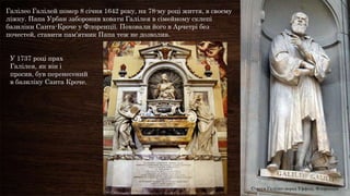 Галілео Галілей помер 8 січня 1642 року, на 78-му році життя, в своєму
ліжку. Папа Урбан заборонив ховати Галілея в сімейному склепі
базиліки Санта-Кроче у Флоренції. Поховали його в Арчетрі без
почестей, ставити пам'ятник Папа теж не дозволив.


 У 1737 році прах
 Галілея, як він і
 просив, був перенесений
 в базиліку Санта Кроче.




                                                                         Статуя Галілео перед Уффіці, Флоренція
 