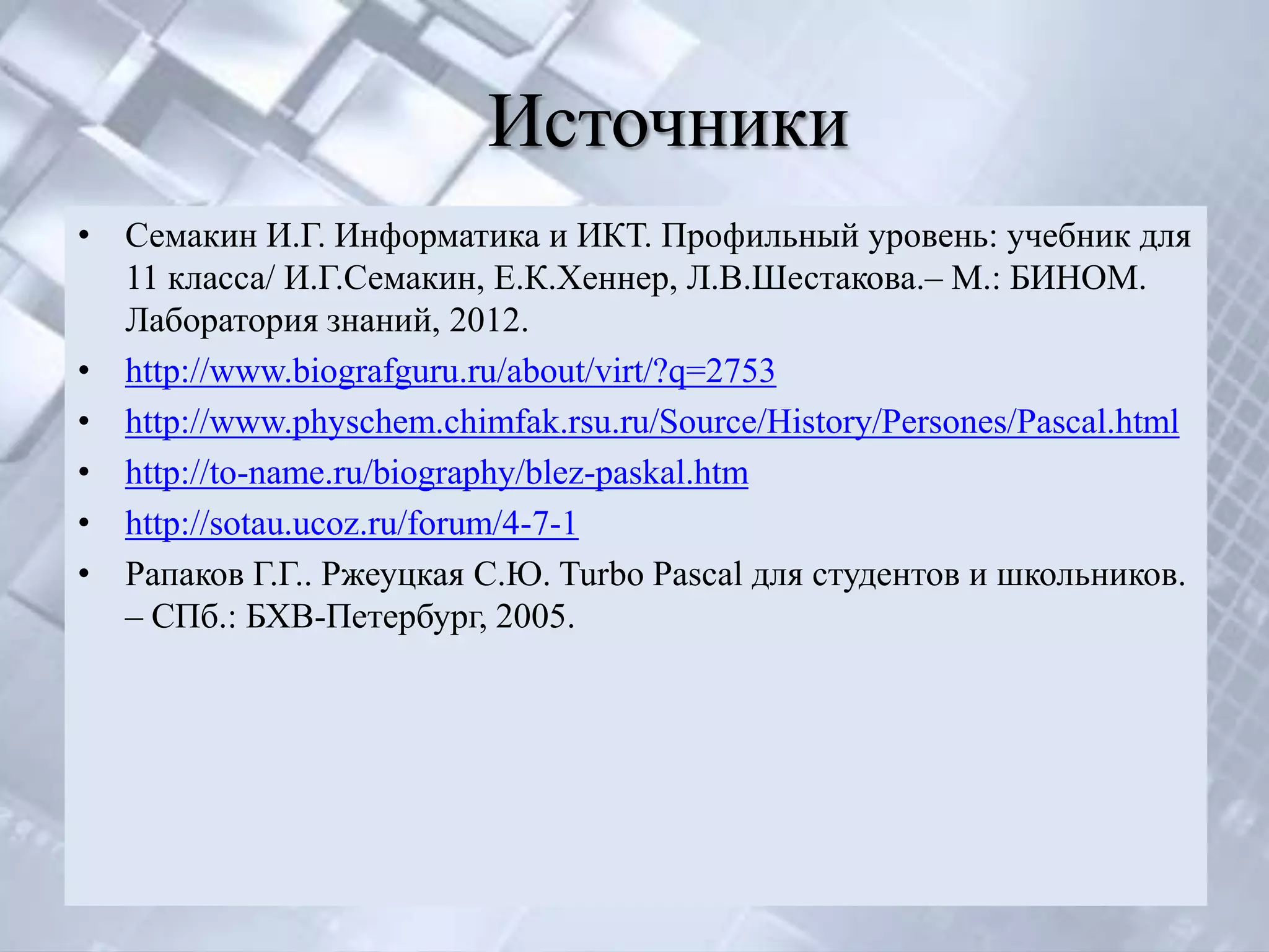 Источники
• Семакин И.Г. Информатика и ИКТ. Профильный уровень: учебник для
  11 класса/ И.Г.Семакин, Е.К.Хеннер, Л.В.Шестакова.– М.: БИНОМ.
  Лаборатория знаний, 2012.
• http://www.biografguru.ru/about/virt/?q=2753
• http://www.physchem.chimfak.rsu.ru/Source/History/Persones/Pascal.html
• http://to-name.ru/biography/blez-paskal.htm
• http://sotau.ucoz.ru/forum/4-7-1
• Рапаков Г.Г.. Ржеуцкая С.Ю. Turbo Pascal для студентов и школьников.
  – СПб.: БХВ-Петербург, 2005.
 