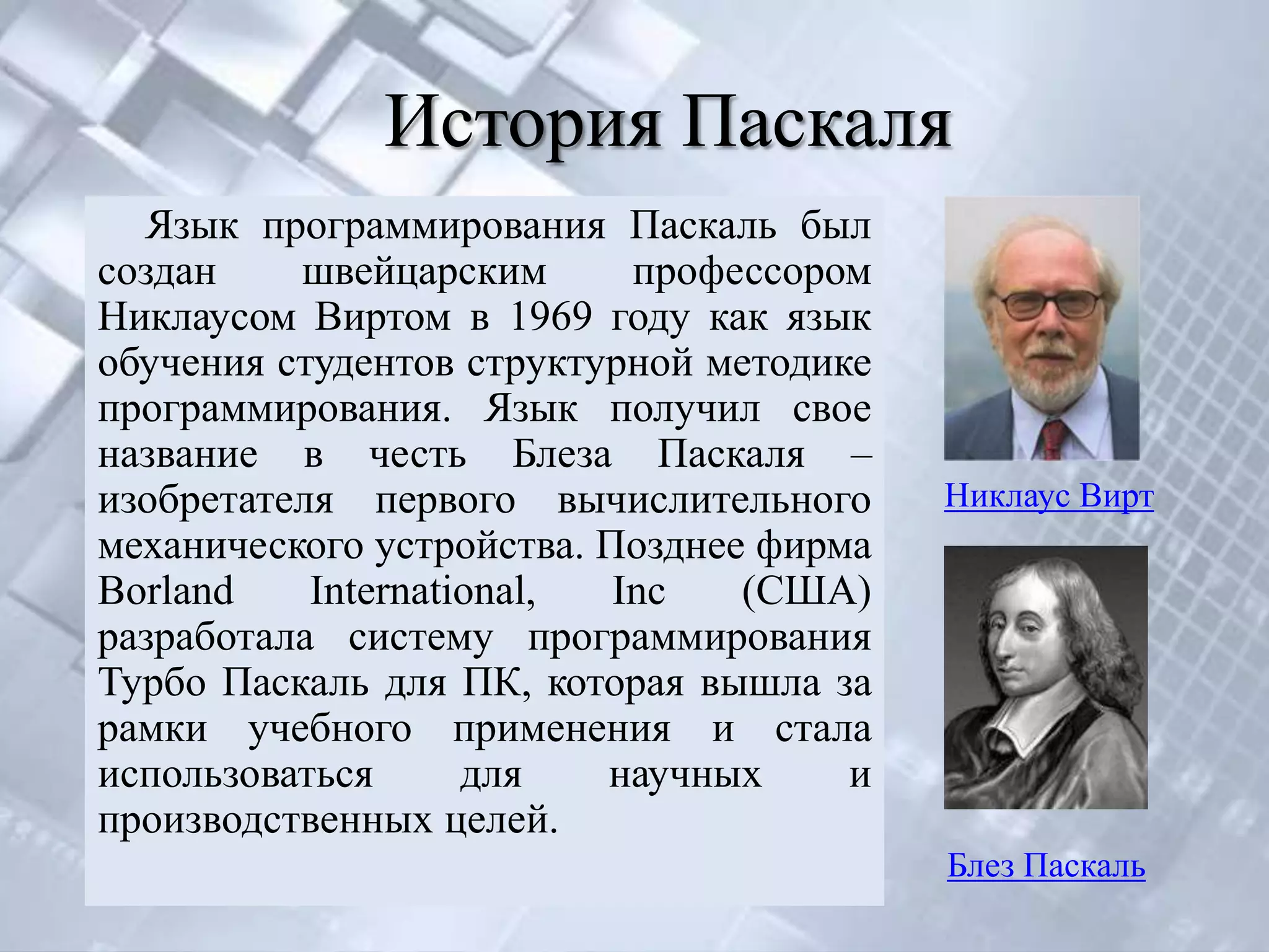 История Паскаля
  Язык программирования Паскаль был
создан    швейцарским       профессором
Никлаусом Виртом в 1969 году как язык
обучения студентов структурной методике
программирования. Язык получил свое
название в честь Блеза Паскаля –
изобретателя первого вычислительного      Никлаус Вирт
механического устройства. Позднее фирма
Borland    International,  Inc   (США)
разработала систему программирования
Турбо Паскаль для ПК, которая вышла за
рамки учебного применения и стала
использоваться      для   научных     и
производственных целей.
                                          Блез Паскаль
 