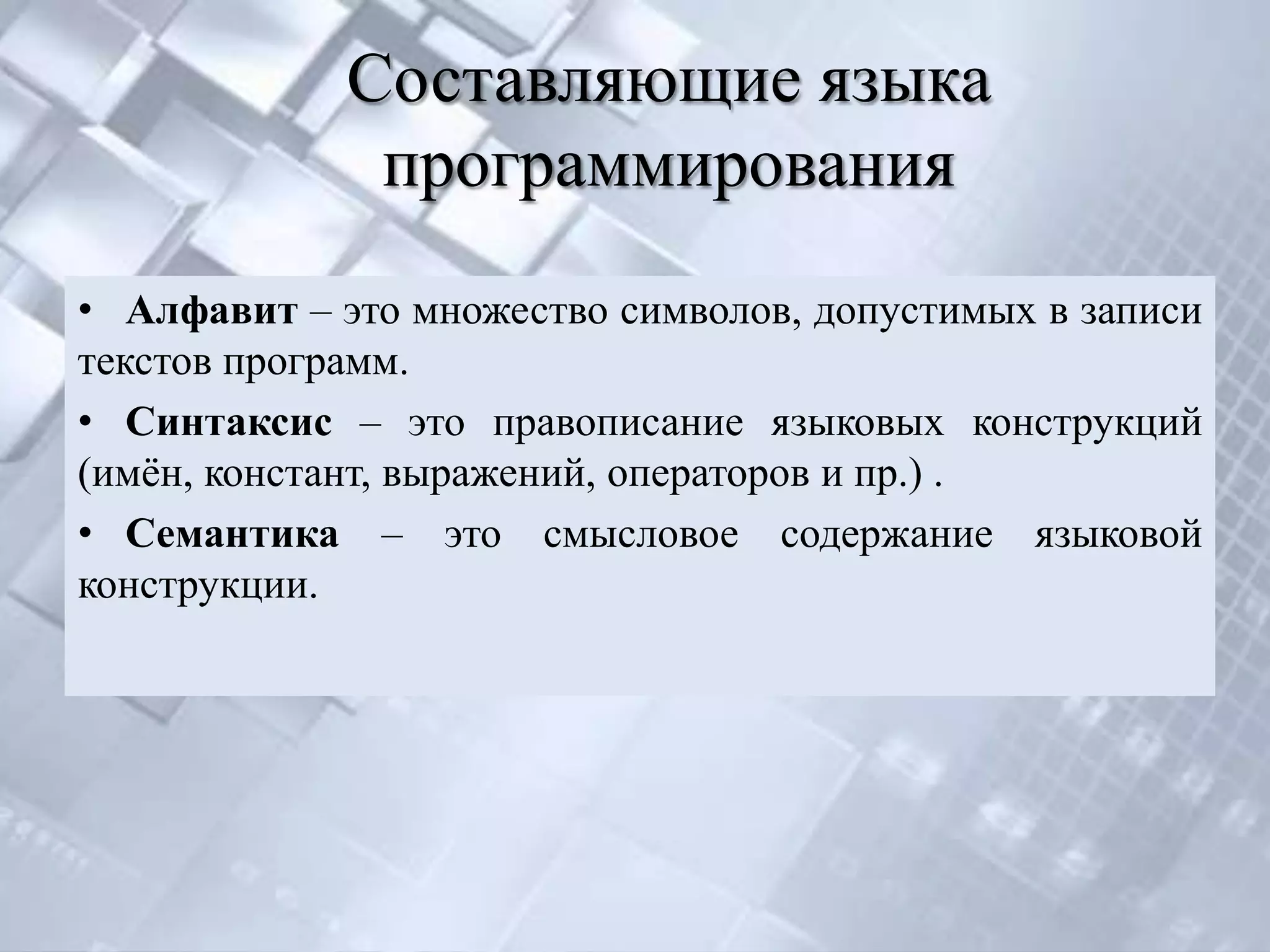 Составляющие языка
              программирования
• Алфавит – это множество символов, допустимых в записи
текстов программ.
• Синтаксис – это правописание языковых конструкций
(имѐн, констант, выражений, операторов и пр.) .
• Семантика – это смысловое содержание языковой
конструкции.
 