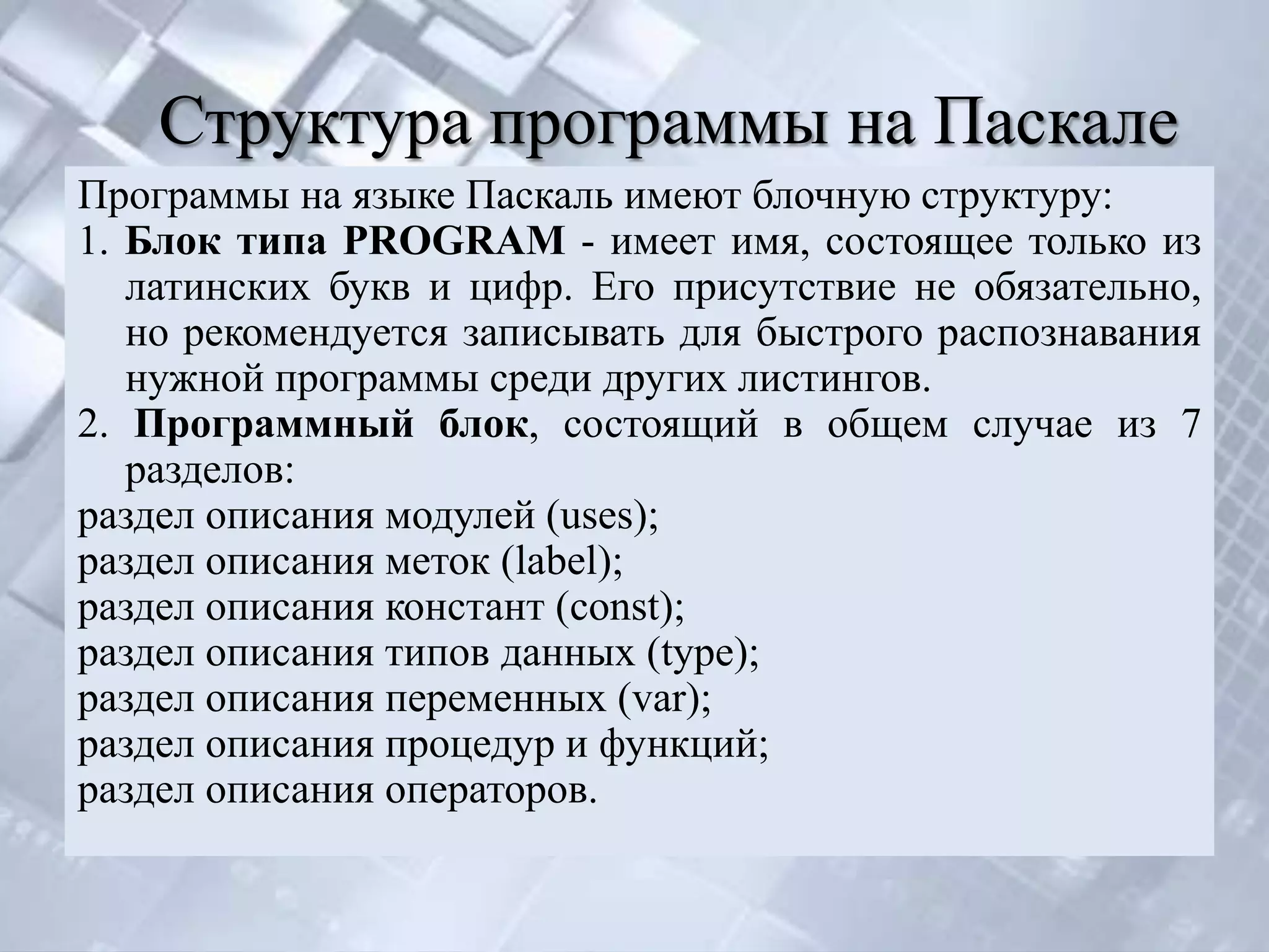 Структура программы на Паскале
Программы на языке Паскаль имеют блочную структуру:
1. Блок типа PROGRAM - имеет имя, состоящее только из
   латинских букв и цифр. Его присутствие не обязательно,
   но рекомендуется записывать для быстрого распознавания
   нужной программы среди других листингов.
2. Программный блок, состоящий в общем случае из 7
   разделов:
раздел описания модулей (uses);
раздел описания меток (label);
раздел описания констант (const);
раздел описания типов данных (type);
раздел описания переменных (var);
раздел описания процедур и функций;
раздел описания операторов.
 
