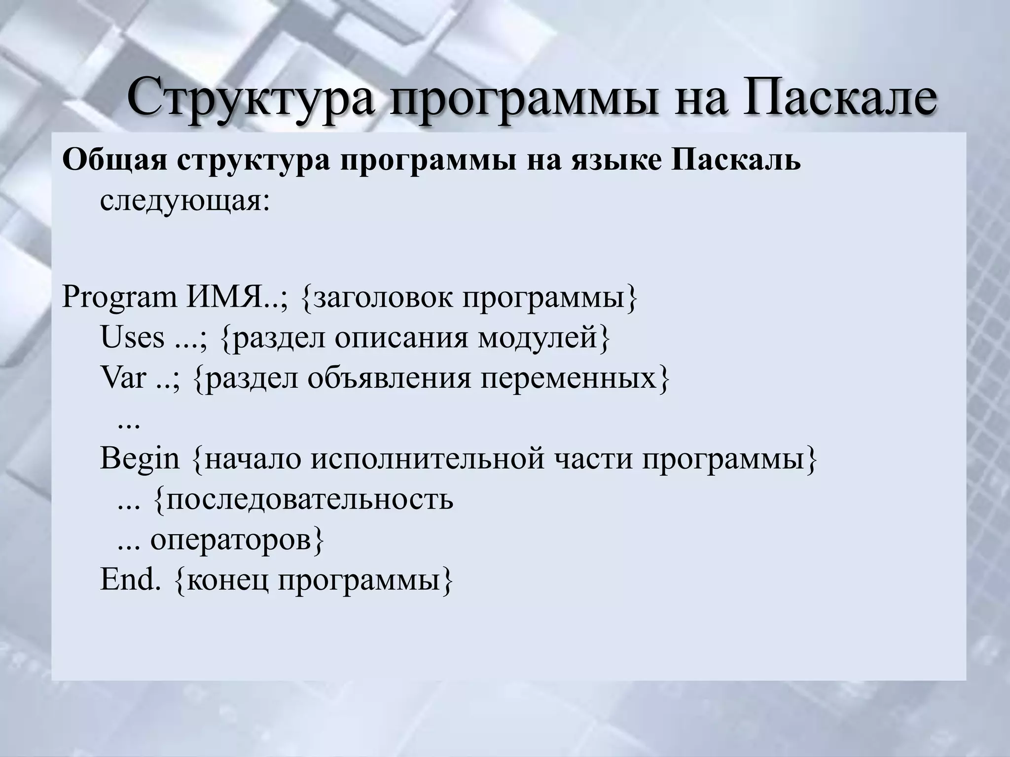 Структура программы на Паскале
Общая структура программы на языке Паскаль
  следующая:

Рrogram ИМЯ..; {заголовок программы}
  Uses ...; {раздел описания модулей}
  Var ..; {раздел объявления переменных}
   ...
  Begin {начало исполнительной части программы}
   ... {последовательность
   ... операторов}
  End. {конец программы}
 