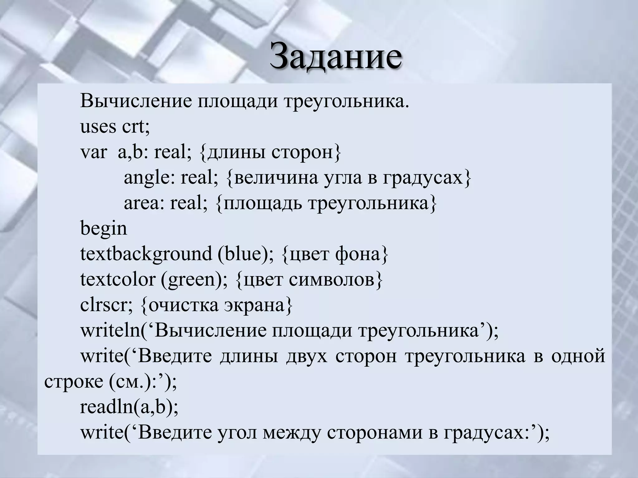 Задание
    Вычисление площади треугольника.
    uses crt;
    var a,b: real; {длины сторон}
         angle: real; {величина угла в градусах}
         area: real; {площадь треугольника}
    begin
    textbackground (blue); {цвет фона}
    textcolor (green); {цвет символов}
    clrscr; {очистка экрана}
    writeln(‘Вычисление площади треугольника’);
    write(‘Введите длины двух сторон треугольника в одной
строке (см.):’);
    readln(a,b);
    write(‘Введите угол между сторонами в градусах:’);
 
