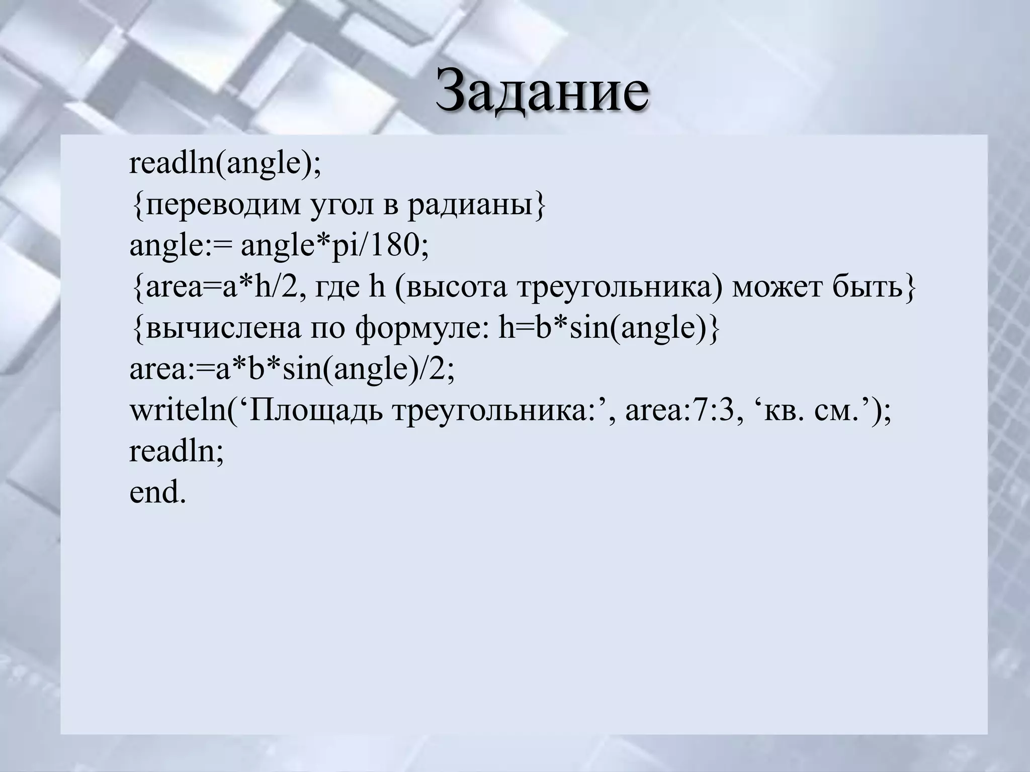 Задание
readln(angle);
{переводим угол в радианы}
angle:= angle*pi/180;
{area=a*h/2, где h (высота треугольника) может быть}
{вычислена по формуле: h=b*sin(angle)}
area:=a*b*sin(angle)/2;
writeln(‘Площадь треугольника:’, area:7:3, ‘кв. см.’);
readln;
end.
 