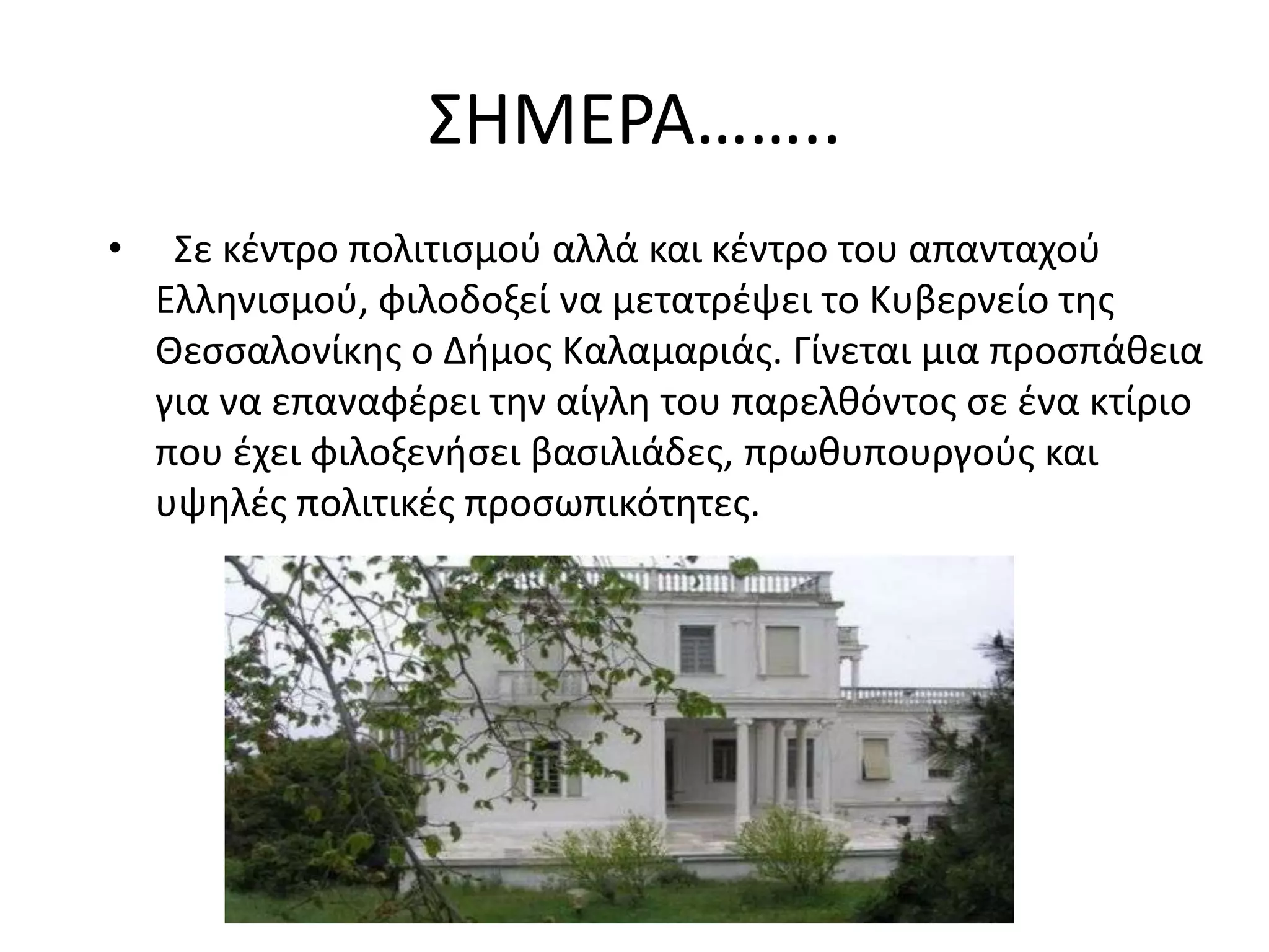 ΢ΗΜΕΡΑ……..
•    ΢ε κζντρο πολιτιςμοφ αλλά και κζντρο του απανταχοφ
    Ελλθνιςμοφ, φιλοδοξεί να μετατρζψει το Κυβερνείο τθσ
    Θεςςαλονίκθσ ο Διμοσ Καλαμαριάσ. Γίνεται μια προςπάκεια
    για να επαναφζρει τθν αίγλθ του παρελκόντοσ ςε ζνα κτίριο
    που ζχει φιλοξενιςει βαςιλιάδεσ, πρωκυπουργοφσ και
    υψθλζσ πολιτικζσ προςωπικότθτεσ.
 