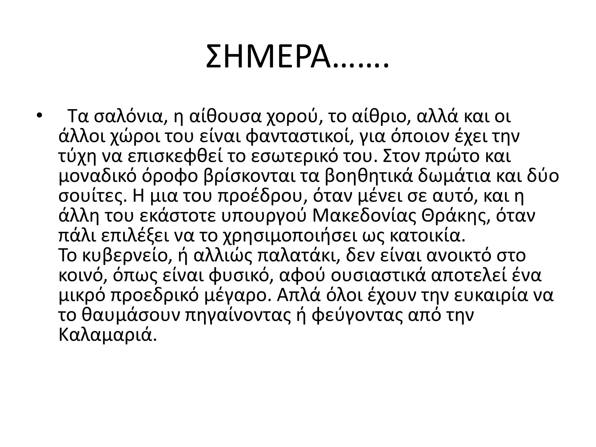 ΢ΗΜΕΡΑ…….
•    Σα ςαλόνια, θ αίκουςα χοροφ, το αίκριο, αλλά και οι
    άλλοι χϊροι του είναι φανταςτικοί, για όποιον ζχει τθν
    τφχθ να επιςκεφκεί το εςωτερικό του. ΢τον πρϊτο και
    μοναδικό όροφο βρίςκονται τα βοθκθτικά δωμάτια και δφο
    ςουίτεσ. Η μια του προζδρου, όταν μζνει ςε αυτό, και θ
    άλλθ του εκάςτοτε υπουργοφ Μακεδονίασ Θράκθσ, όταν
    πάλι επιλζξει να το χρθςιμοποιιςει ωσ κατοικία.
    Σο κυβερνείο, ι αλλιϊσ παλατάκι, δεν είναι ανοικτό ςτο
    κοινό, όπωσ είναι φυςικό, αφοφ ουςιαςτικά αποτελεί ζνα
    μικρό προεδρικό μζγαρο. Απλά όλοι ζχουν τθν ευκαιρία να
    το καυμάςουν πθγαίνοντασ ι φεφγοντασ από τθν
    Καλαμαριά.
 