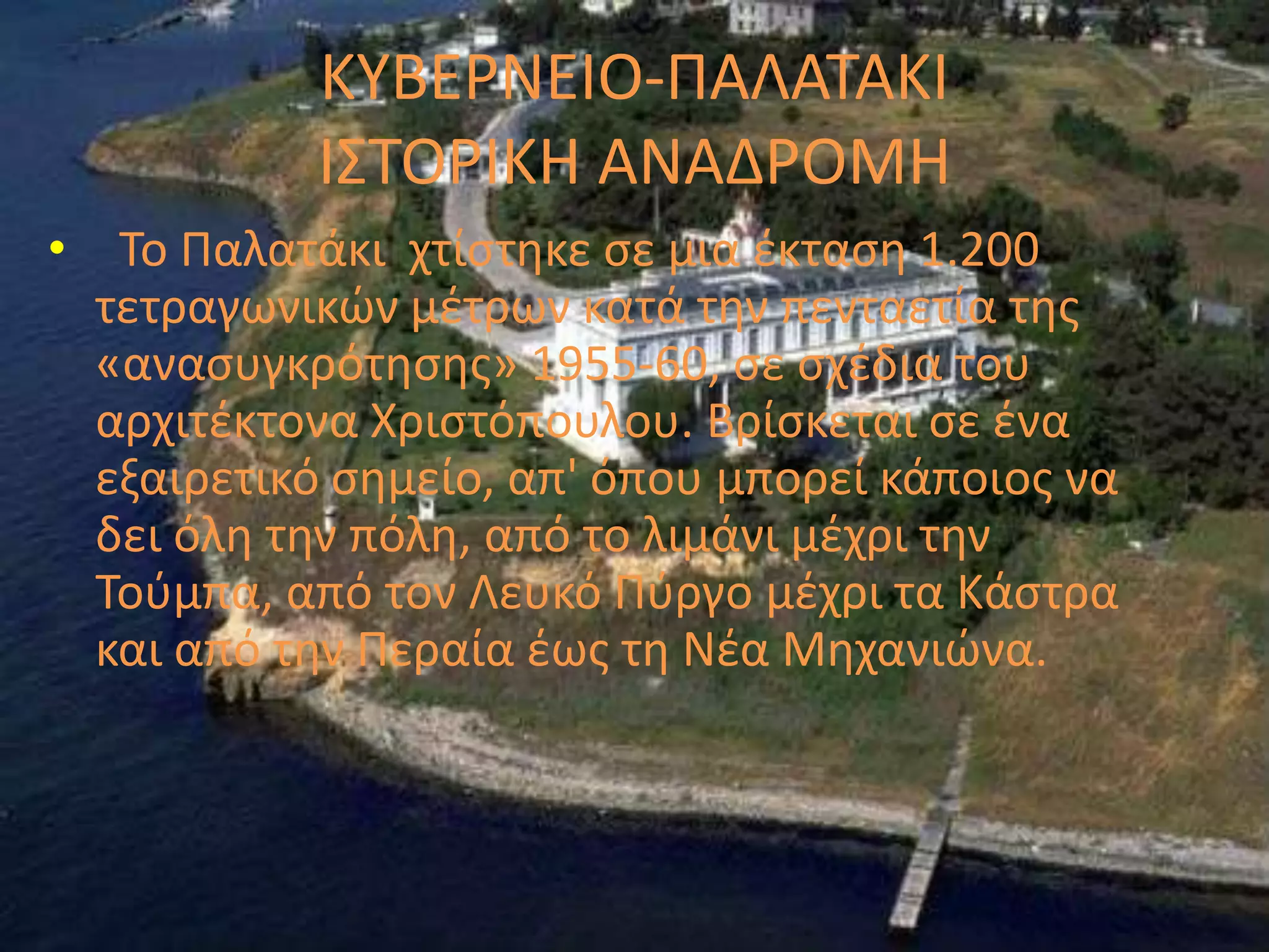 ΚΤΒΕΡΝΕΙΟ-ΠΑΛΑΣΑΚΙ
           Ι΢ΣΟΡΙΚΗ ΑΝΑΔΡΟΜΗ
• Σο Παλατάκι χτίςτθκε ςε μια ζκταςθ 1.200
  τετραγωνικϊν μζτρων κατά τθν πενταετία τθσ
  «αναςυγκρότθςθσ» 1955-60, ςε ςχζδια του
  αρχιτζκτονα Χριςτόπουλου. Βρίςκεται ςε ζνα
  εξαιρετικό ςθμείο, απ' όπου μπορεί κάποιοσ να
  δει όλθ τθν πόλθ, από το λιμάνι μζχρι τθν
  Σοφμπα, από τον Λευκό Πφργο μζχρι τα Κάςτρα
  και από τθν Περαία ζωσ τθ Νζα Μθχανιϊνα.
 