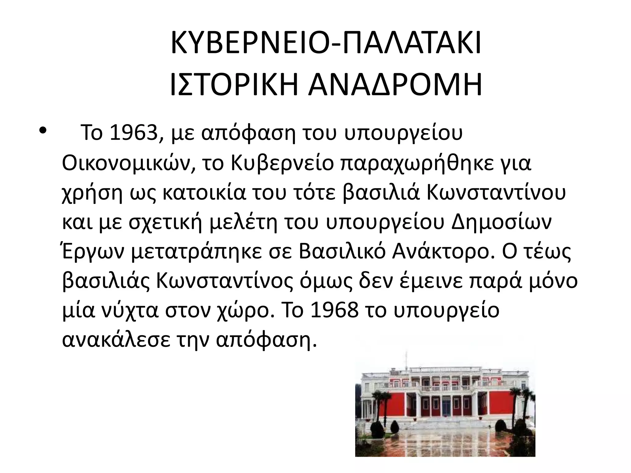 ΚΤΒΕΡΝΕΙΟ-ΠΑΛΑΣΑΚΙ
             Ι΢ΣΟΡΙΚΗ ΑΝΑΔΡΟΜΗ
•     Σο 1963, με απόφαςθ του υπουργείου
    Οικονομικϊν, το Κυβερνείο παραχωρικθκε για
    χριςθ ωσ κατοικία του τότε βαςιλιά Κωνςταντίνου
    και με ςχετικι μελζτθ του υπουργείου Δθμοςίων
    Ζργων μετατράπθκε ςε Βαςιλικό Ανάκτορο. Ο τζωσ
    βαςιλιάσ Κωνςταντίνοσ όμωσ δεν ζμεινε παρά μόνο
    μία νφχτα ςτον χϊρο. Σο 1968 το υπουργείο
    ανακάλεςε τθν απόφαςθ.
 