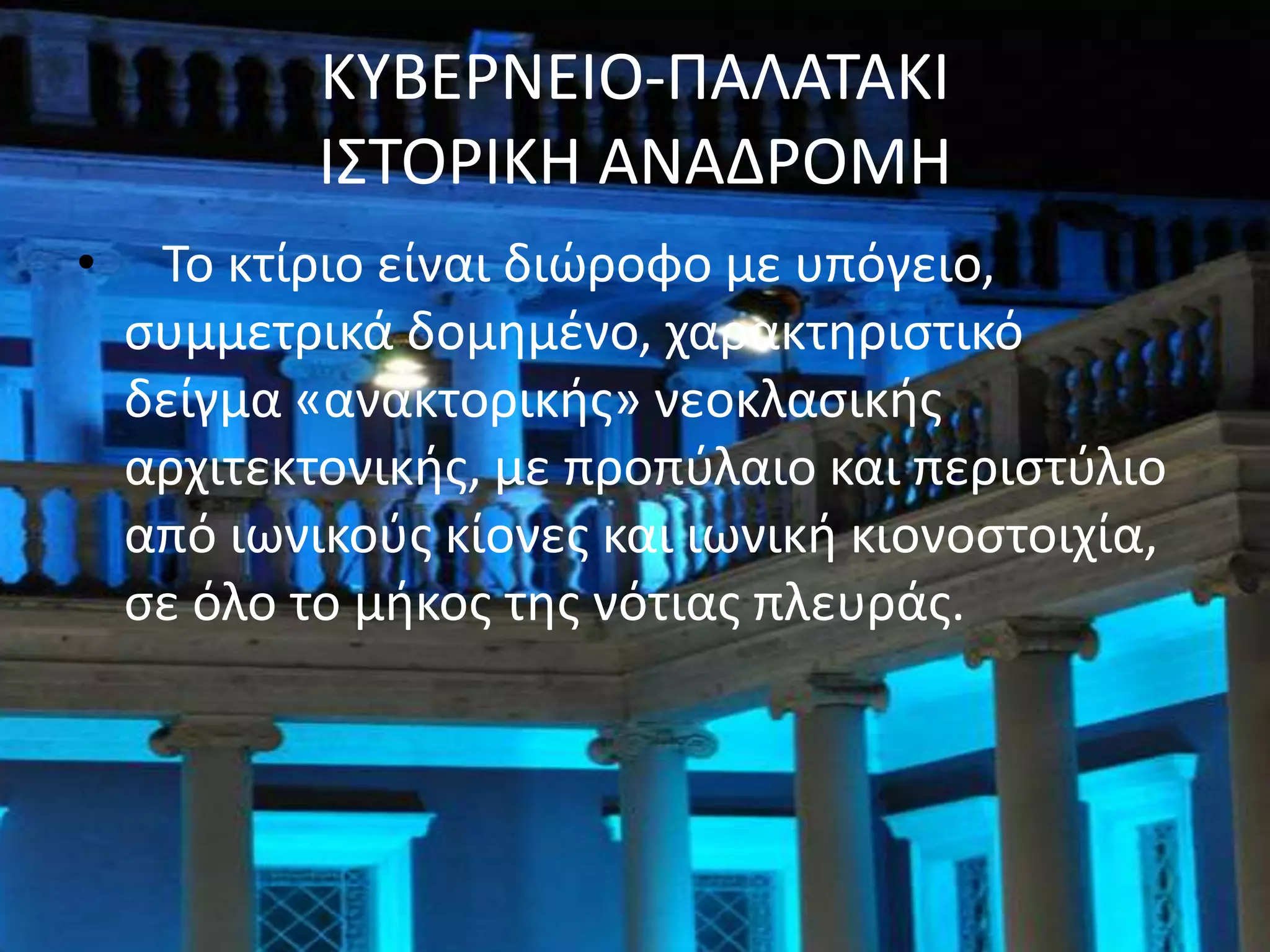 ΚΤΒΕΡΝΕΙΟ-ΠΑΛΑΣΑΚΙ
            Ι΢ΣΟΡΙΚΗ ΑΝΑΔΡΟΜΗ
•    Σο κτίριο είναι διϊροφο με υπόγειο,
    ςυμμετρικά δομθμζνο, χαρακτθριςτικό
    δείγμα «ανακτορικισ» νεοκλαςικισ
    αρχιτεκτονικισ, με προπφλαιο και περιςτφλιο
    από ιωνικοφσ κίονεσ και ιωνικι κιονοςτοιχία,
    ςε όλο το μικοσ τθσ νότιασ πλευράσ.
 