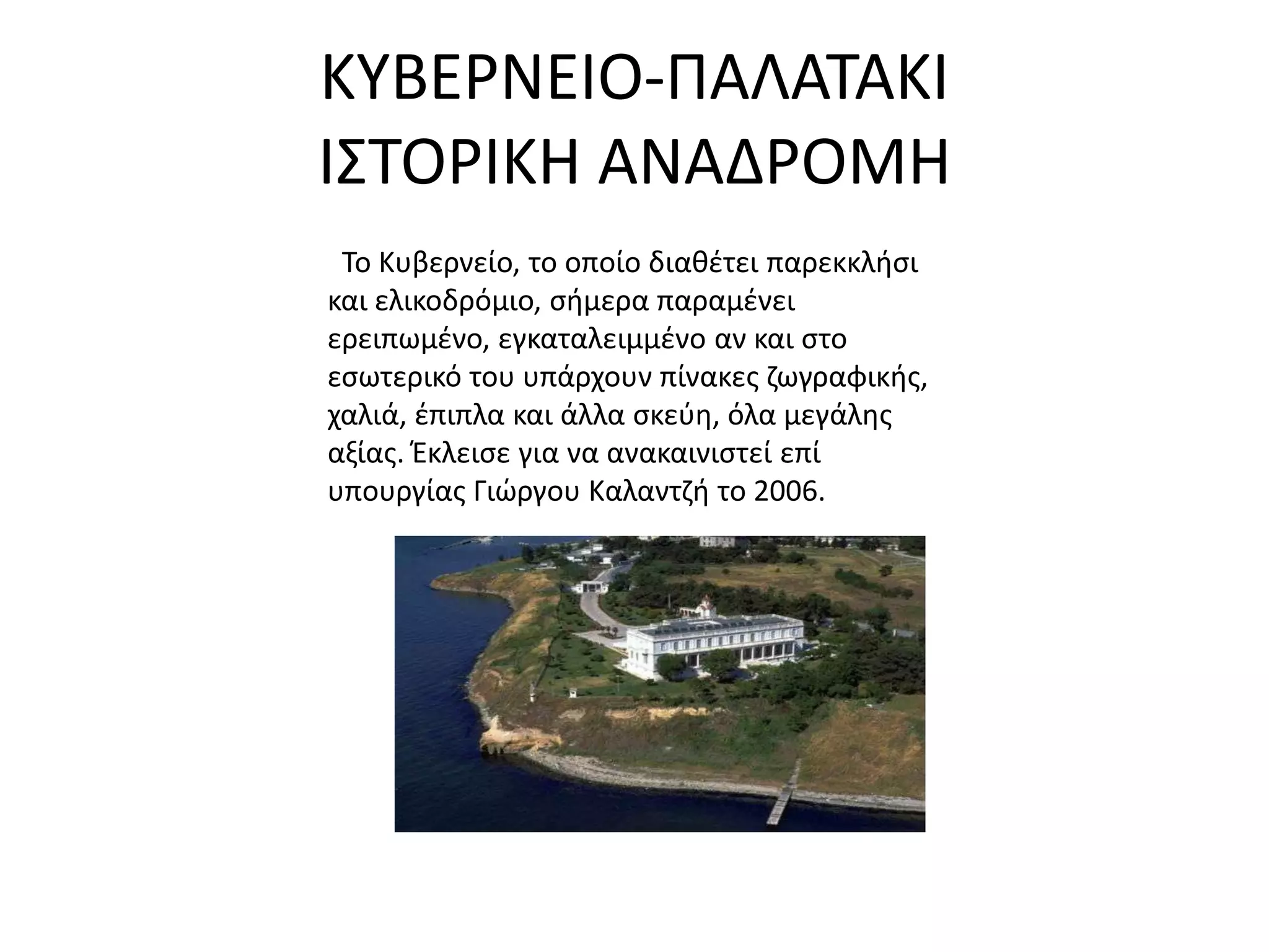 ΚΤΒΕΡΝΕΙΟ-ΠΑΛΑΣΑΚΙ
Ι΢ΣΟΡΙΚΗ ΑΝΑΔΡΟΜΗ
 Σο Κυβερνείο, το οποίο διακζτει παρεκκλιςι
και ελικοδρόμιο, ςιμερα παραμζνει
ερειπωμζνο, εγκαταλειμμζνο αν και ςτο
εςωτερικό του υπάρχουν πίνακεσ ηωγραφικισ,
χαλιά, ζπιπλα και άλλα ςκεφθ, όλα μεγάλθσ
αξίασ. Ζκλειςε για να ανακαινιςτεί επί
υπουργίασ Γιϊργου Καλαντηι το 2006.
 