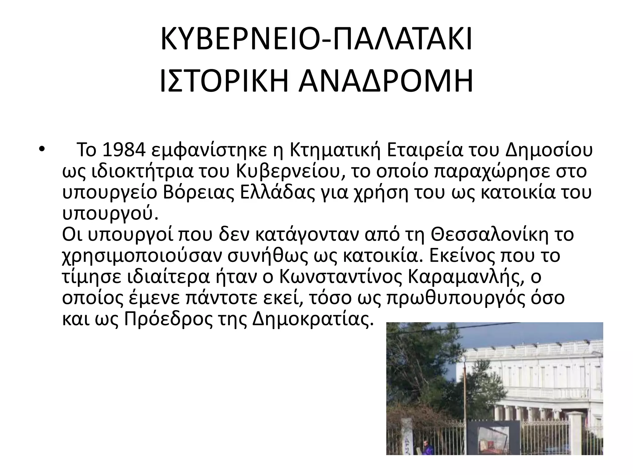 ΚΤΒΕΡΝΕΙΟ-ΠΑΛΑΣΑΚΙ
              Ι΢ΣΟΡΙΚΗ ΑΝΑΔΡΟΜΗ
•     Σο 1984 εμφανίςτθκε θ Κτθματικι Εταιρεία του Δθμοςίου
    ωσ ιδιοκτιτρια του Κυβερνείου, το οποίο παραχϊρθςε ςτο
    υπουργείο Βόρειασ Ελλάδασ για χριςθ του ωσ κατοικία του
    υπουργοφ.
    Οι υπουργοί που δεν κατάγονταν από τθ Θεςςαλονίκθ το
    χρθςιμοποιοφςαν ςυνικωσ ωσ κατοικία. Εκείνοσ που το
    τίμθςε ιδιαίτερα ιταν ο Κωνςταντίνοσ Καραμανλισ, ο
    οποίοσ ζμενε πάντοτε εκεί, τόςο ωσ πρωκυπουργόσ όςο
    και ωσ Πρόεδροσ τθσ Δθμοκρατίασ.
 