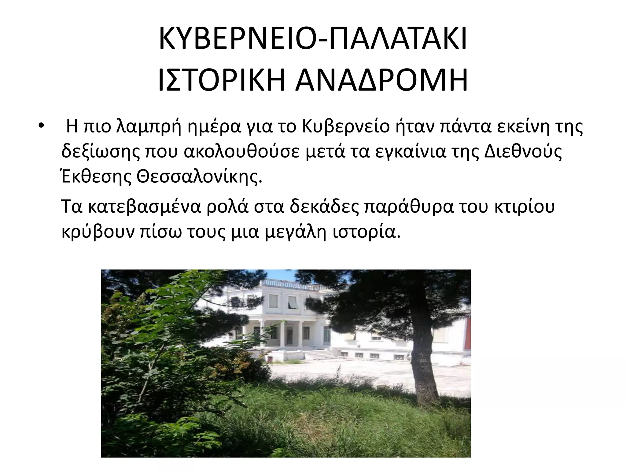 ΚΤΒΕΡΝΕΙΟ-ΠΑΛΑΣΑΚΙ
            Ι΢ΣΟΡΙΚΗ ΑΝΑΔΡΟΜΗ
• Η πιο λαμπρι θμζρα για το Κυβερνείο ιταν πάντα εκείνθ τθσ
  δεξίωςθσ που ακολουκοφςε μετά τα εγκαίνια τθσ Διεκνοφσ
  Ζκκεςθσ Θεςςαλονίκθσ.
  Σα κατεβαςμζνα ρολά ςτα δεκάδεσ παράκυρα του κτιρίου
  κρφβουν πίςω τουσ μια μεγάλθ ιςτορία.
 