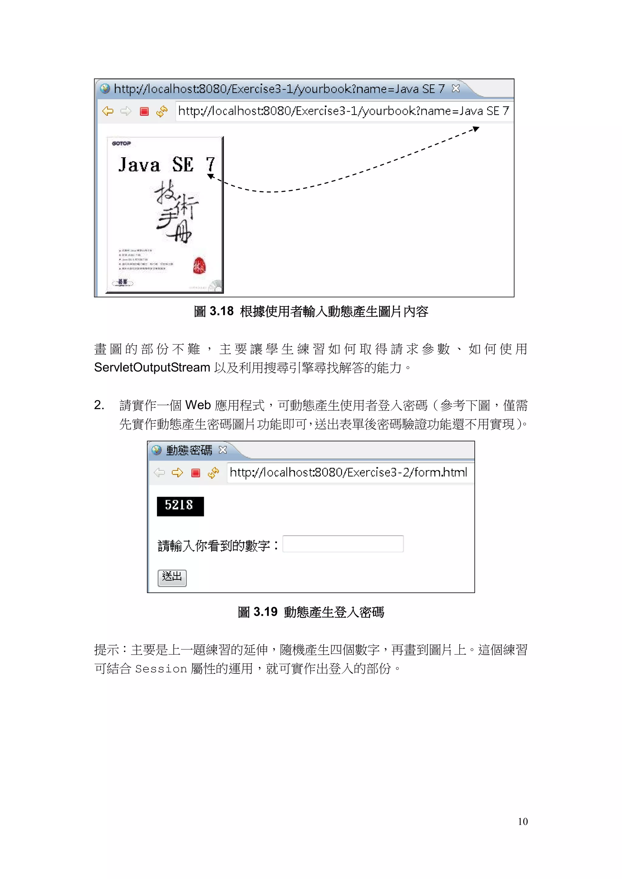 圖 3.18 根據使用者輸入動態產生圖片內容


畫圖的部份不難，主要讓學生練習如何取得請求參數、如何使用
ServletOutputStream 以及利用搜尋引擎尋找解答的能力。


2.   請實作一個 Web 應用程式，可動態產生使用者登入密碼（參考下圖，僅需
     先實作動態產生密碼圖片功能即可 送出表單後密碼驗證功能還不用實現）
                      ，                。




               圖 3.19 動態產生登入密碼


提示：主要是上一題練習的延伸，隨機產生四個數字，再畫到圖片上。這個練習
可結合 Session 屬性的運用，就可實作出登入的部份。




                                      10
 