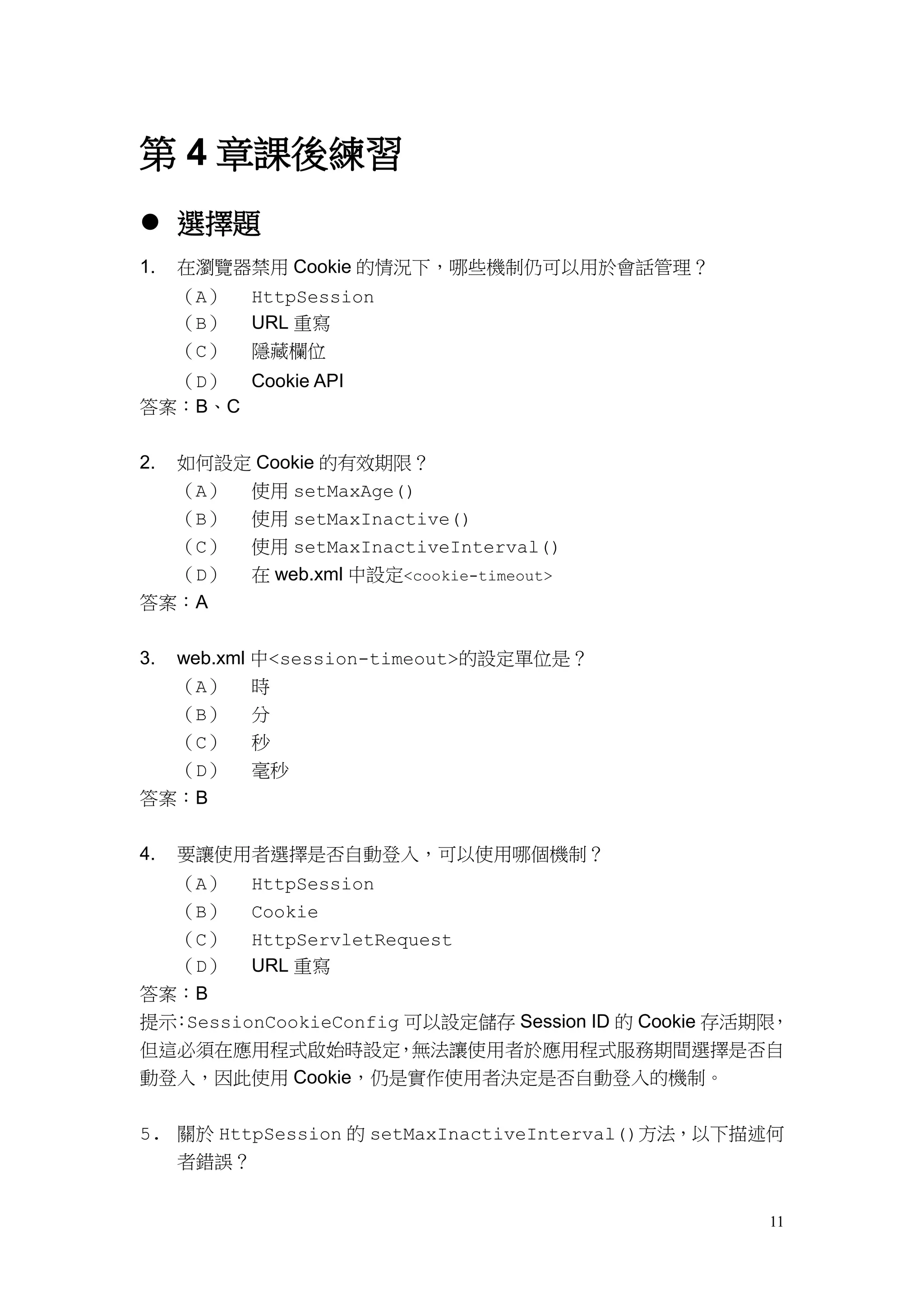 第 4 章課後練習
 選擇題
1.   在瀏覽器禁用 Cookie 的情況下，哪些機制仍可以用於會話管理？
     （A）   HttpSession
     （B）   URL 重寫
     （C）   隱藏欄位
  （D） Cookie API
答案：B、C


2.   如何設定 Cookie 的有效期限？
     （A） 使用 setMaxAge()
  （B）      使用 setMaxInactive()
  （C）      使用 setMaxInactiveInterval()
  （D）      在 web.xml 中設定<cookie-timeout>
答案：A


3.   web.xml 中<session-timeout>的設定單位是？
  （A）      時
  （B）      分
  （C）      秒
  （D）      毫秒
答案：B


4.   要讓使用者選擇是否自動登入，可以使用哪個機制？
  （A） HttpSession
  （B） Cookie
  （C） HttpServletRequest
  （D） URL 重寫
答案：B
提示 SessionCookieConfig 可以設定儲存 Session ID 的 Cookie 存活期限
  ：                                                   ，
但這必須在應用程式啟始時設定        ，無法讓使用者於應用程式服務期間選擇是否自
動登入，因此使用 Cookie，仍是實作使用者決定是否自動登入的機制。


5. 關於 HttpSession 的 setMaxInactiveInterval()方法，以下描述何
   者錯誤？


                                                     11
 