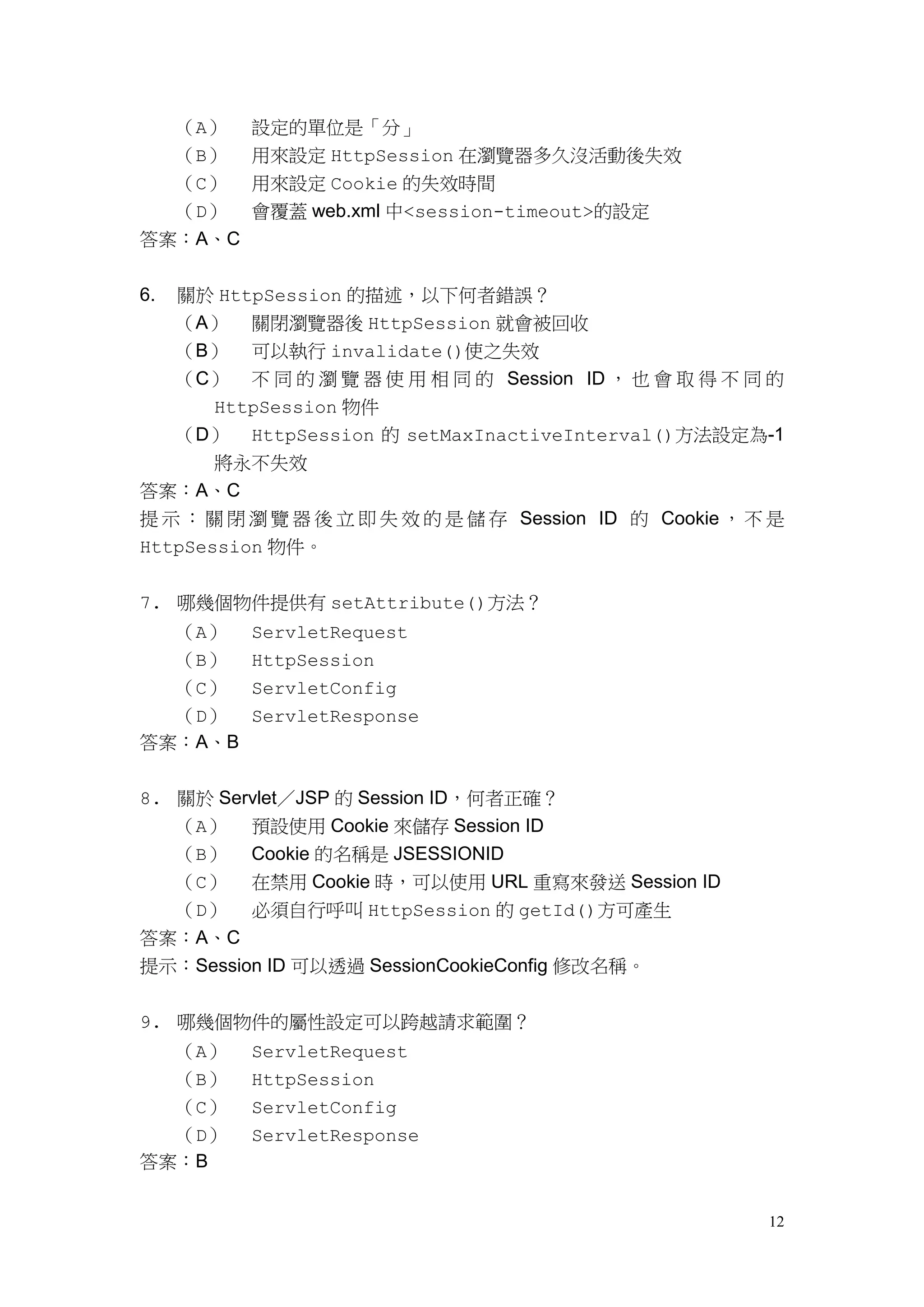 （A）   設定的單位是「分」
  （B） 用來設定 HttpSession 在瀏覽器多久沒活動後失效
  （C） 用來設定 Cookie 的失效時間
  （D） 會覆蓋 web.xml 中<session-timeout>的設定
答案：A、C


6.   關於 HttpSession 的描述，以下何者錯誤？
     （A） 關閉瀏覽器後 HttpSession 就會被回收
     （B） 可以執行 invalidate()使之失效
     （C） 不 同 的 瀏 覽 器 使 用 相 同 的 Session ID ， 也 會 取 得 不 同 的
       HttpSession 物件
  （D） HttpSession 的 setMaxInactiveInterval()方法設定為-1
    將永不失效
答案：A、C
提 示 ： 關 閉 瀏 覽 器 後 立 即 失 效 的 是 儲 存 Session ID 的 Cookie ， 不 是
HttpSession 物件。


7. 哪幾個物件提供有 setAttribute()方法？
     （A）   ServletRequest
     （B）   HttpSession
  （C） ServletConfig
  （D） ServletResponse
答案：A、B

8. 關於 Servlet／JSP 的 Session ID，何者正確？
   （A） 預設使用 Cookie 來儲存 Session ID
   （B） Cookie 的名稱是 JSESSIONID
   （C） 在禁用 Cookie 時，可以使用 URL 重寫來發送 Session ID
   （D） 必須自行呼叫 HttpSession 的 getId()方可產生
答案：A、C
提示：Session ID 可以透過 SessionCookieConfig 修改名稱。


9. 哪幾個物件的屬性設定可以跨越請求範圍？
  （A）      ServletRequest
  （B）      HttpSession
  （C）      ServletConfig
  （D）      ServletResponse
答案：B


                                                         12
 