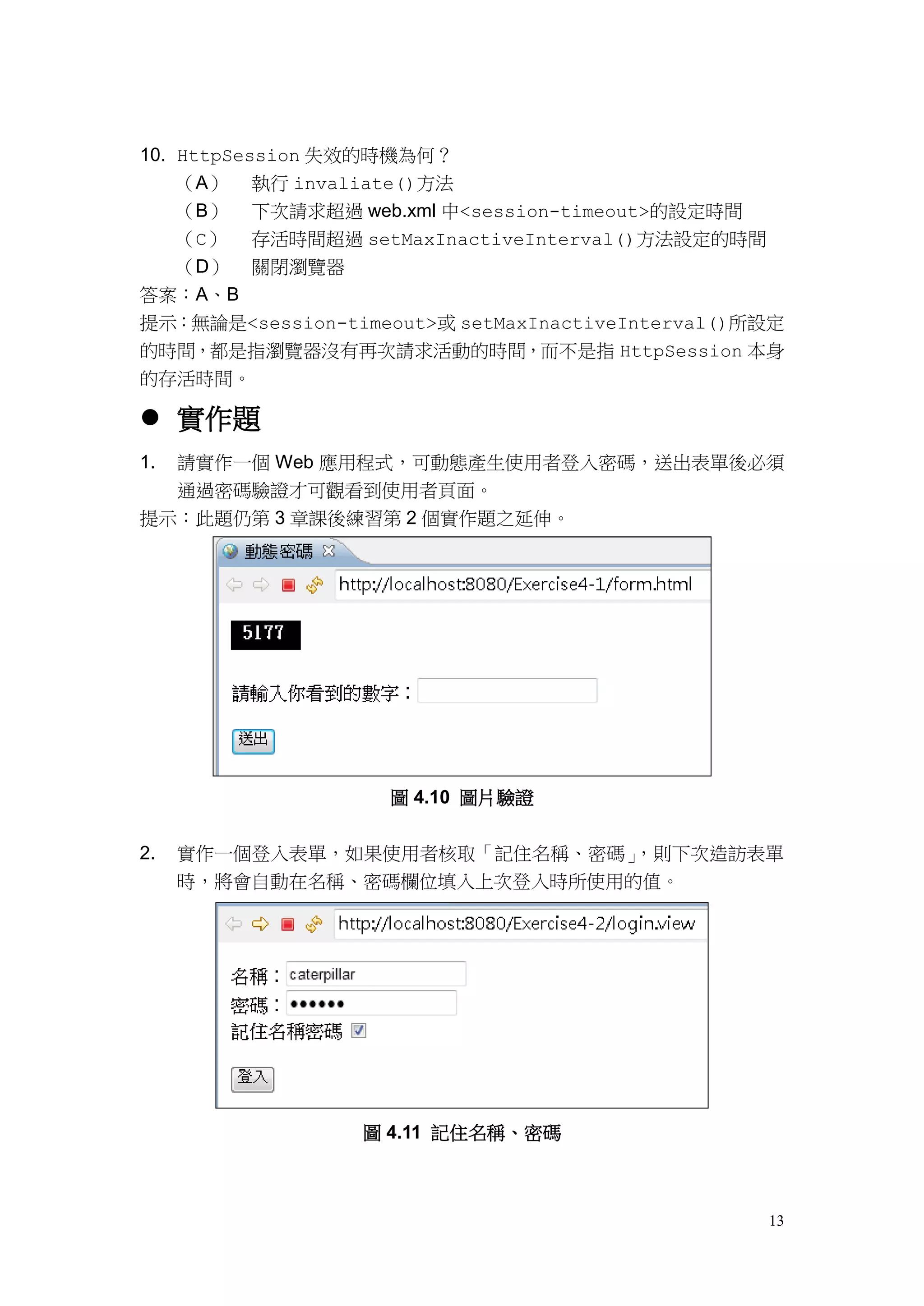 10. HttpSession 失效的時機為何？
    （A） 執行 invaliate()方法
    （B） 下次請求超過 web.xml 中<session-timeout>的設定時間
    （C） 存活時間超過 setMaxInactiveInterval()方法設定的時間
    （D） 關閉瀏覽器
答案：A、B
提示：無論是<session-timeout>或 setMaxInactiveInterval()所設定
的時間，都是指瀏覽器沒有再次請求活動的時間，而不是指 HttpSession 本身
的存活時間。

 實作題
1.   請實作一個 Web 應用程式，可動態產生使用者登入密碼，送出表單後必須
     通過密碼驗證才可觀看到使用者頁面。
提示：此題仍第 3 章課後練習第 2 個實作題之延伸。




                    圖 4.10 圖片驗證


2.   實作一個登入表單，如果使用者核取「記住名稱、密碼」，則下次造訪表單
     時，將會自動在名稱、密碼欄位填入上次登入時所使用的值。




                 圖 4.11 記住名稱、密碼



                                                  13
 