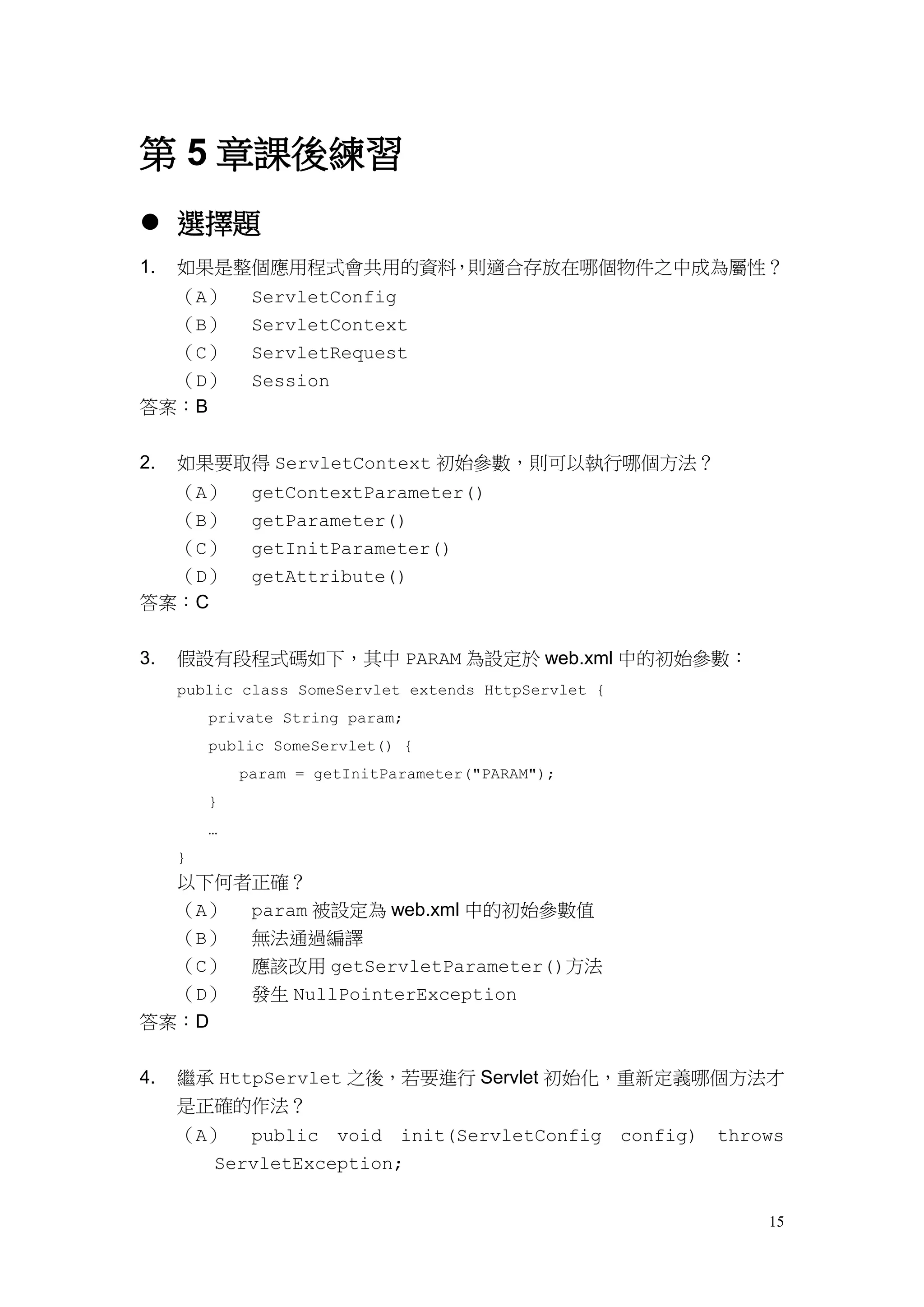 第 5 章課後練習
 選擇題
1.   如果是整個應用程式會共用的資料，則適合存放在哪個物件之中成為屬性？
  （A）         ServletConfig
  （B）         ServletContext
  （C）         ServletRequest
  （D）         Session
答案：B


2.   如果要取得 ServletContext 初始參數，則可以執行哪個方法？
  （A）         getContextParameter()
  （B）         getParameter()
  （C）         getInitParameter()
  （D）         getAttribute()
答案：C


3.   假設有段程式碼如下，其中 PARAM 為設定於 web.xml 中的初始參數：
     public class SomeServlet extends HttpServlet {
         private String param;
         public SomeServlet() {
             param = getInitParameter("PARAM");
         }
         …
     }
     以下何者正確？
     （A） param 被設定為 web.xml 中的初始參數值
     （B） 無法通過編譯
  （C）         應該改用 getServletParameter()方法
  （D）         發生 NullPointerException
答案：D


4.   繼承 HttpServlet 之後，若要進行 Servlet 初始化，重新定義哪個方法才
     是正確的作法？
     （A） public void init(ServletConfig config)       throws
       ServletException;


                                                          15
 