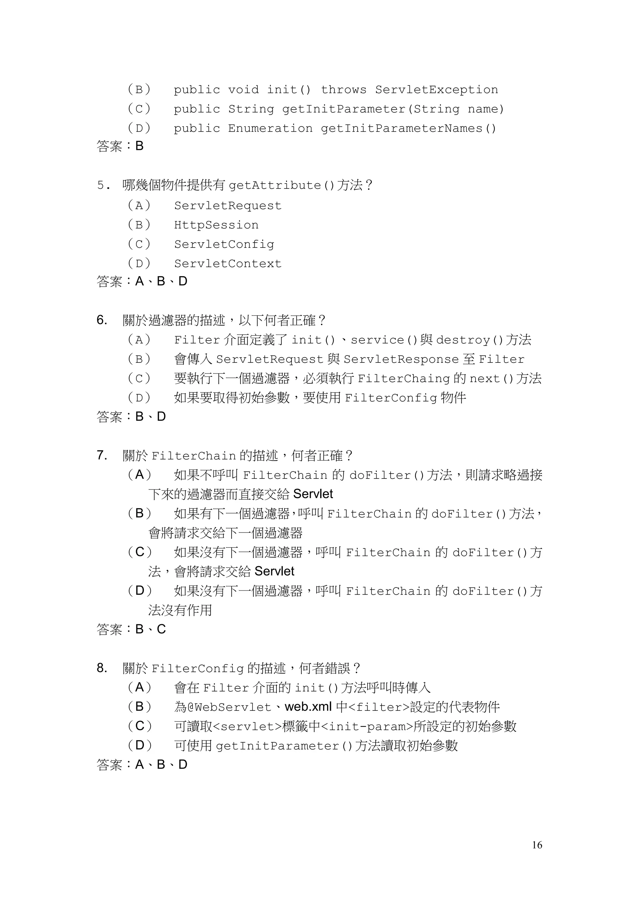 （B）   public void init() throws ServletException
  （C）      public String getInitParameter(String name)
  （D）      public Enumeration getInitParameterNames()
答案：B


5. 哪幾個物件提供有 getAttribute()方法？
  （A） ServletRequest
  （B） HttpSession
  （C） ServletConfig
  （D） ServletContext
答案：A、B、D


6.   關於過濾器的描述，以下何者正確？
     （A） Filter 介面定義了 init()、service()與 destroy()方法
  （B） 會傳入 ServletRequest 與 ServletResponse 至 Filter
  （C） 要執行下一個過濾器，必須執行 FilterChaing 的 next()方法
  （D） 如果要取得初始參數，要使用 FilterConfig 物件
答案：B、D


7.   關於 FilterChain 的描述，何者正確？
  （A） 如果不呼叫 FilterChain 的 doFilter()方法，則請求略過接
    下來的過濾器而直接交給 Servlet
  （B） 如果有下一個過濾器，呼叫 FilterChain 的 doFilter()方法，
    會將請求交給下一個過濾器
  （C） 如果沒有下一個過濾器，呼叫 FilterChain 的 doFilter()方
    法，會將請求交給 Servlet
  （D） 如果沒有下一個過濾器，呼叫 FilterChain 的 doFilter()方
    法沒有作用
答案：B、C


8.關於 FilterConfig 的描述，何者錯誤？
  （A） 會在 Filter 介面的 init()方法呼叫時傳入
  （B） 為@WebServlet、web.xml 中<filter>設定的代表物件
  （C） 可讀取<servlet>標籤中<init-param>所設定的初始參數
  （D） 可使用 getInitParameter()方法讀取初始參數
答案：A、B、D




                                                         16
 