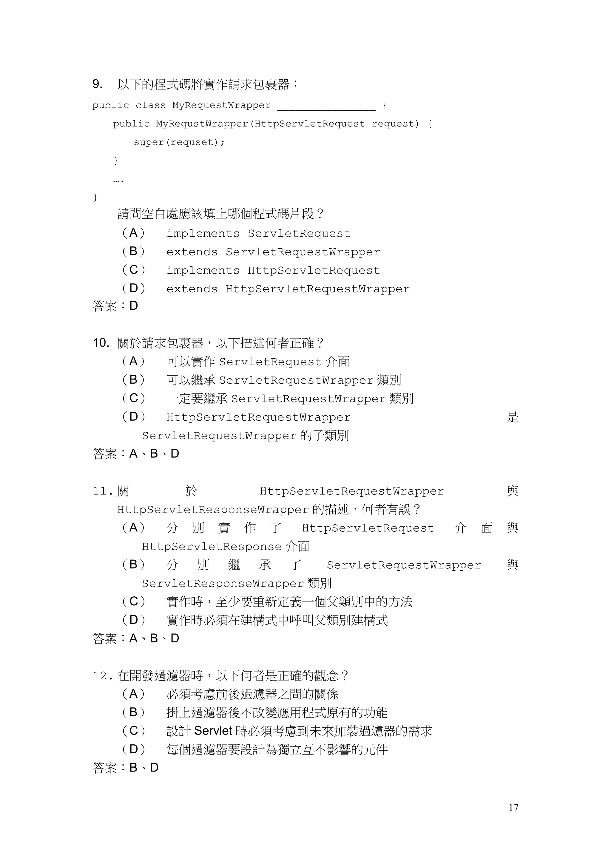 9.   以下的程式碼將實作請求包裹器：
public class MyRequestWrapper ________________ {
     public MyRequstWrapper(HttpServletRequest request) {
          super(requset);
     }
     ….
}
     請問空白處應該填上哪個程式碼片段？
     （A）       implements ServletRequest
     （B）       extends ServletRequestWrapper
     （C）       implements HttpServletRequest
  （D）          extends HttpServletRequestWrapper
答案：D


10. 關於請求包裹器，以下描述何者正確？
    （A） 可以實作 ServletRequest 介面
    （B） 可以繼承 ServletRequestWrapper 類別
    （C） 一定要繼承 ServletRequestWrapper 類別
    （D） HttpServletRequestWrapper                           是
      ServletRequestWrapper 的子類別
答案：A、B、D


11. 關        於         HttpServletRequestWrapper            與
    HttpServletResponseWrapper 的描述，何者有誤？
    （A） 分 別 實 作 了            HttpServletRequest  介 面        與
       HttpServletResponse 介面
    （B） 分      別   繼   承   了    ServletRequestWrapper       與
       ServletResponseWrapper 類別
    （C） 實作時，至少要重新定義一個父類別中的方法
    （D） 實作時必須在建構式中呼叫父類別建構式
答案：A、B、D


12. 在開發過濾器時，以下何者是正確的觀念？
    （A） 必須考慮前後過濾器之間的關係
    （B） 掛上過濾器後不改變應用程式原有的功能
    （C） 設計 Servlet 時必須考慮到未來加裝過濾器的需求
    （D） 每個過濾器要設計為獨立互不影響的元件
答案：B、D


                                                            17
 