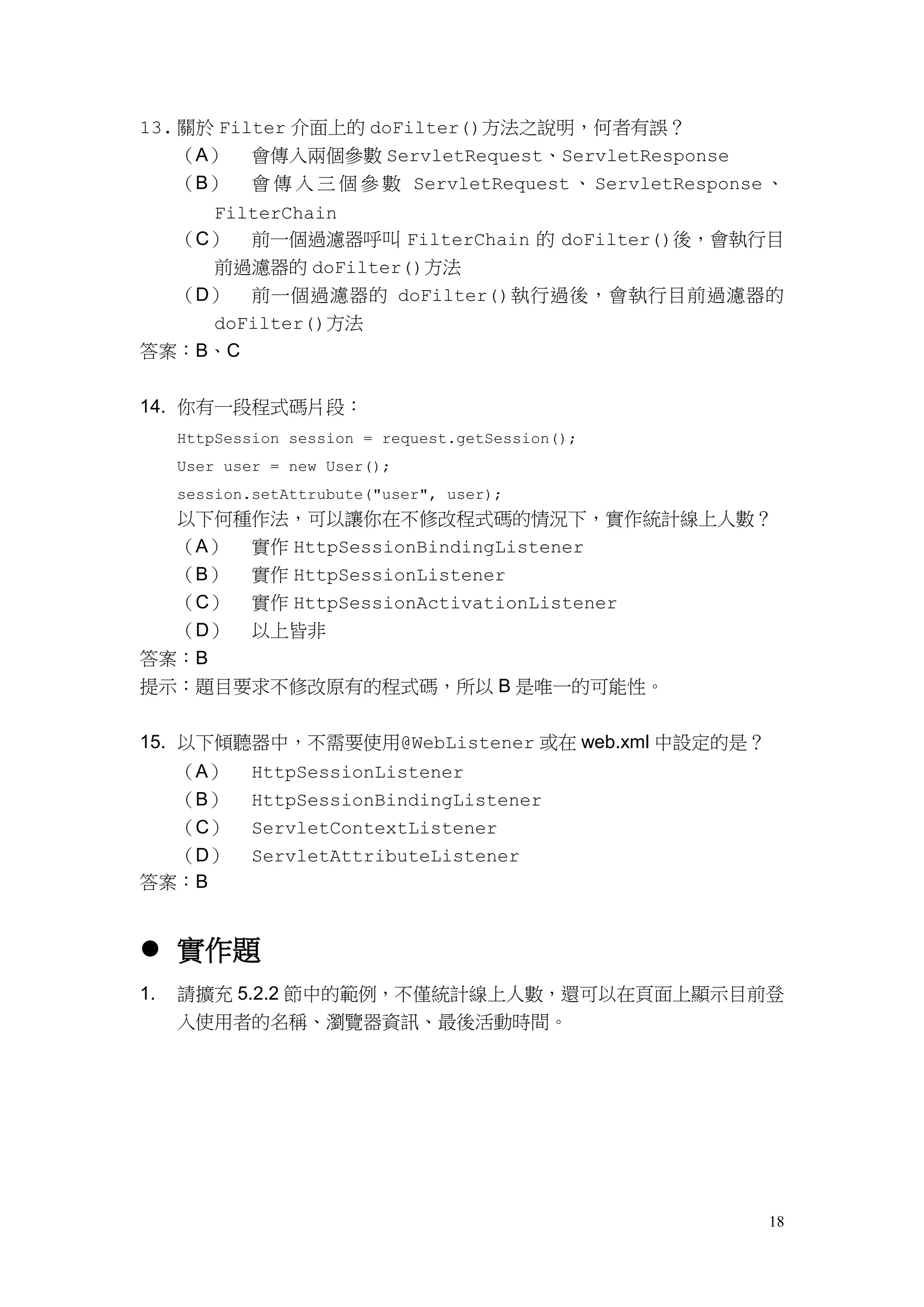 13. 關於 Filter 介面上的 doFilter()方法之說明，何者有誤？
     （A）     會傳入兩個參數 ServletRequest、ServletResponse
     （B）     會 傳 入 三 個 參 數 ServletRequest 、 ServletResponse 、
    FilterChain
  （C） 前一個過濾器呼叫 FilterChain 的 doFilter()後，會執行目
    前過濾器的 doFilter()方法
  （D） 前一個過濾器的 doFilter()執行過後，會執行目前過濾器的
    doFilter()方法
答案：B、C


14. 你有一段程式碼片段：
     HttpSession session = request.getSession();
     User user = new User();
     session.setAttrubute("user", user);
  以下何種作法，可以讓你在不修改程式碼的情況下，實作統計線上人數？
  （A） 實作 HttpSessionBindingListener
  （B） 實作 HttpSessionListener
  （C） 實作 HttpSessionActivationListener
  （D） 以上皆非
答案：B
提示：題目要求不修改原有的程式碼，所以 B 是唯一的可能性。


15. 以下傾聽器中，不需要使用@WebListener 或在 web.xml 中設定的是？
  （A）        HttpSessionListener
  （B）        HttpSessionBindingListener
  （C）        ServletContextListener
  （D）        ServletAttributeListener
答案：B


 實作題
1.   請擴充 5.2.2 節中的範例，不僅統計線上人數，還可以在頁面上顯示目前登
     入使用者的名稱、瀏覽器資訊、最後活動時間。




                                                           18
 
