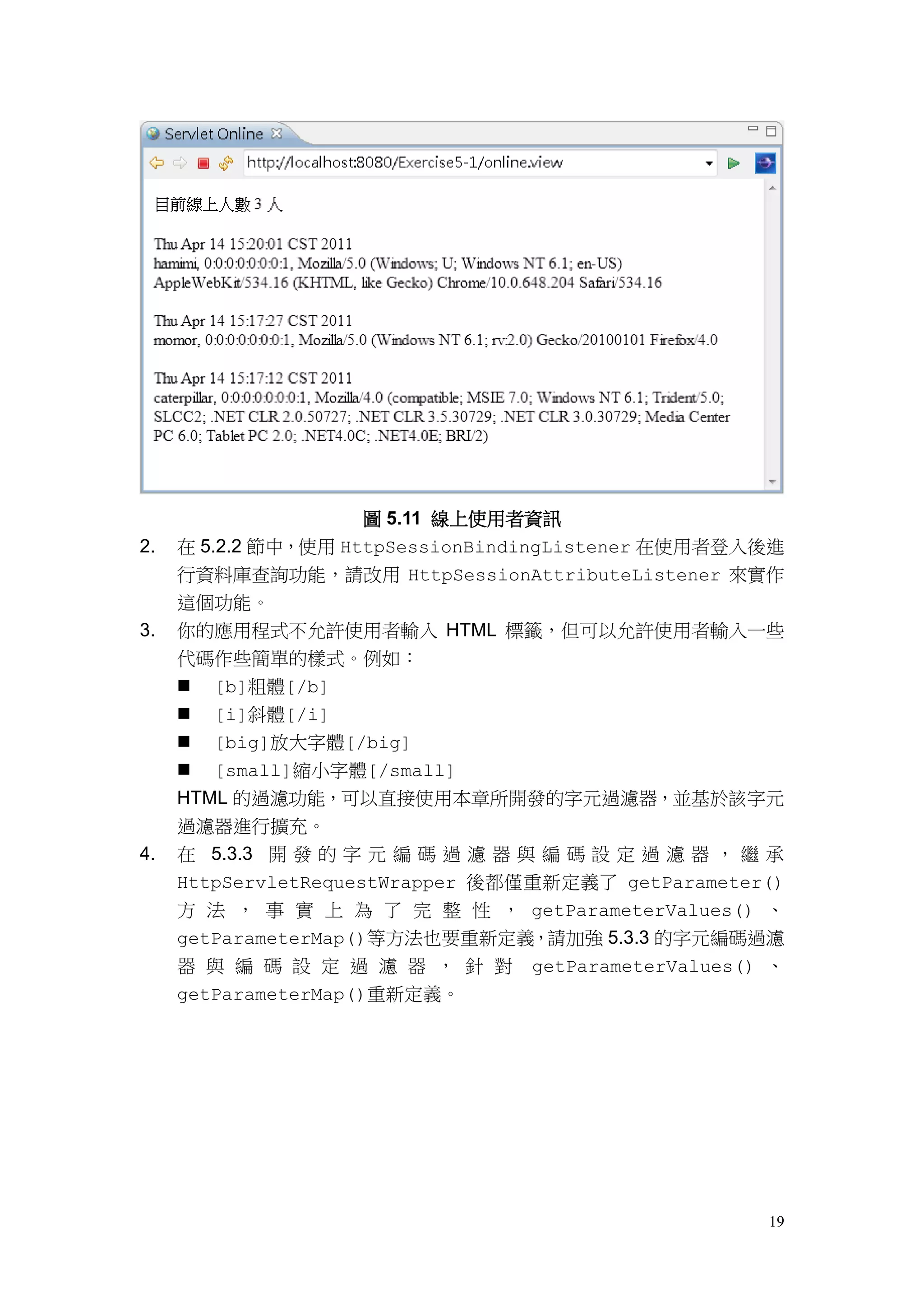 圖 5.11 線上使用者資訊
2.   在 5.2.2 節中，使用 HttpSessionBindingListener 在使用者登入後進
     行資料庫查詢功能，請改用 HttpSessionAttributeListener 來實作
     這個功能。
3.   你的應用程式不允許使用者輸入 HTML 標籤，但可以允許使用者輸入一些
     代碼作些簡單的樣式。例如：
      [b]粗體[/b]
      [i]斜體[/i]
      [big]放大字體[/big]
      [small]縮小字體[/small]
     HTML 的過濾功能，可以直接使用本章所開發的字元過濾器，並基於該字元
     過濾器進行擴充。
4.   在 5.3.3 開 發 的 字 元 編 碼 過 濾 器 與 編 碼 設 定 過 濾 器 ， 繼 承
     HttpServletRequestWrapper 後都僅重新定義了 getParameter()
     方 法 ， 事 實 上 為 了 完 整 性 ， getParameterValues() 、
     getParameterMap()等方法也要重新定義，請加強 5.3.3 的字元編碼過濾
     器 與 編 碼 設 定 過 濾 器 ， 針 對     getParameterValues() 、
     getParameterMap()重新定義。




                                                     19
 
