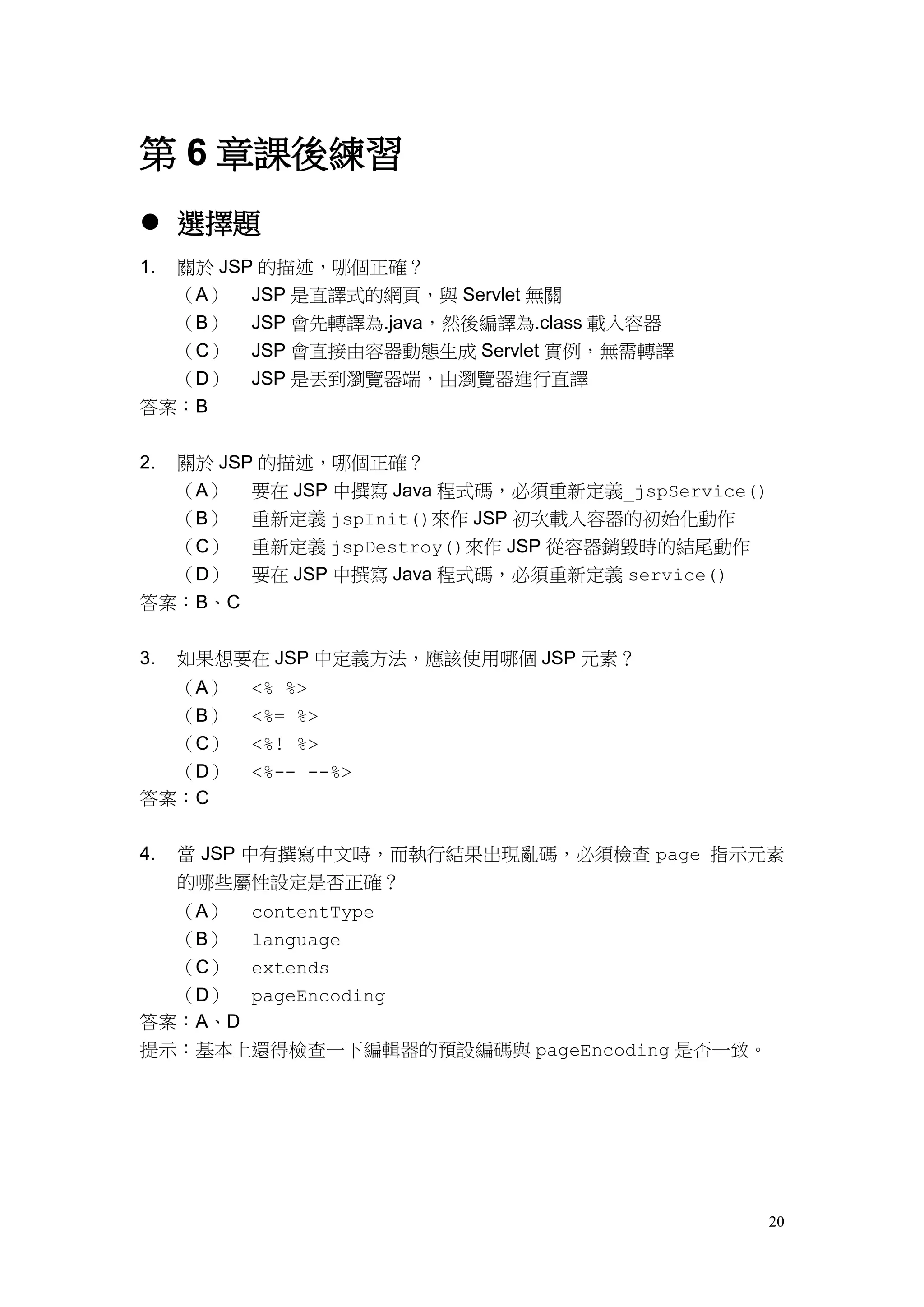 第 6 章課後練習
 選擇題
1.關於 JSP 的描述，哪個正確？
  （A） JSP 是直譯式的網頁，與 Servlet 無關
  （B） JSP 會先轉譯為.java，然後編譯為.class 載入容器
  （C） JSP 會直接由容器動態生成 Servlet 實例，無需轉譯
  （D） JSP 是丟到瀏覽器端，由瀏覽器進行直譯
答案：B


2.   關於 JSP 的描述，哪個正確？
     （A） 要在 JSP 中撰寫 Java 程式碼，必須重新定義_jspService()
  （B） 重新定義 jspInit()來作 JSP 初次載入容器的初始化動作
  （C） 重新定義 jspDestroy()來作 JSP 從容器銷毀時的結尾動作
  （D） 要在 JSP 中撰寫 Java 程式碼，必須重新定義 service()
答案：B、C


3.   如果想要在 JSP 中定義方法，應該使用哪個 JSP 元素？
  （A）      <% %>
  （B）      <%= %>
  （C）      <%! %>
  （D）      <%-- --%>
答案：C


4.   當 JSP 中有撰寫中文時，而執行結果出現亂碼，必須檢查 page 指示元素
     的哪些屬性設定是否正確？
     （A）   contentType
     （B）   language
  （C） extends
  （D） pageEncoding
答案：A、D
提示：基本上還得檢查一下編輯器的預設編碼與 pageEncoding 是否一致。




                                                   20
 