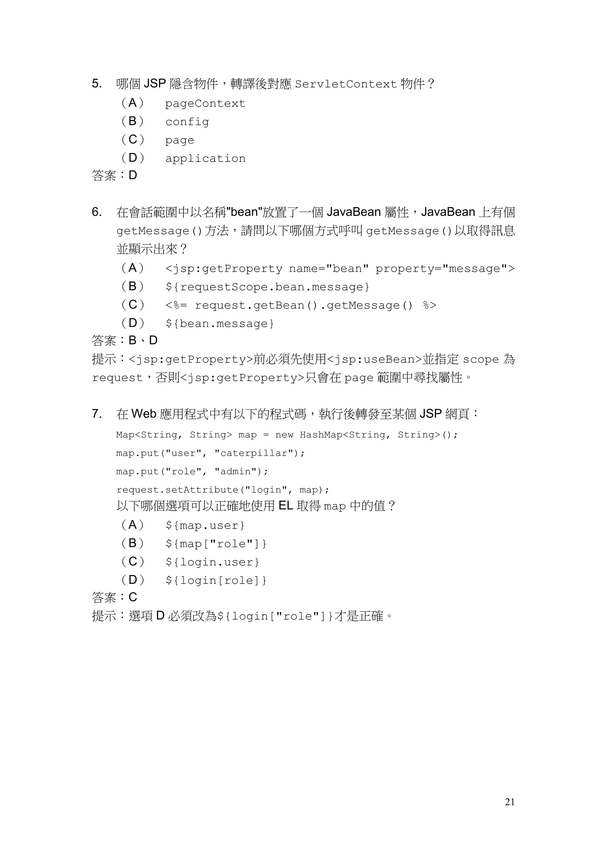 5.   哪個 JSP 隱含物件，轉譯後對應 ServletContext 物件？
  （A）        pageContext
  （B）        config
  （C）        page
  （D）        application
答案：D


6.   在會話範圍中以名稱"bean"放置了一個 JavaBean 屬性，JavaBean 上有個
     getMessage()方法，請問以下哪個方式呼叫 getMessage()以取得訊息
     並顯示出來？
     （A）     <jsp:getProperty name="bean" property="message">
   （B） ${requestScope.bean.message}
   （C） <%= request.getBean().getMessage() %>
   （D） ${bean.message}
答案：B、D
提示：<jsp:getProperty>前必須先使用<jsp:useBean>並指定 scope 為
request，否則<jsp:getProperty>只會在 page 範圍中尋找屬性。


7.   在 Web 應用程式中有以下的程式碼，執行後轉發至某個 JSP 網頁：
     Map<String, String> map = new HashMap<String, String>();
     map.put("user", "caterpillar");
     map.put("role", "admin");
     request.setAttribute("login", map);
     以下哪個選項可以正確地使用 EL 取得 map 中的值？
  （A） ${map.user}
  （B） ${map["role"]}
  （C） ${login.user}
  （D） ${login[role]}
答案：C
提示：選項 D 必須改為${login["role"]}才是正確。




                                                                21
 